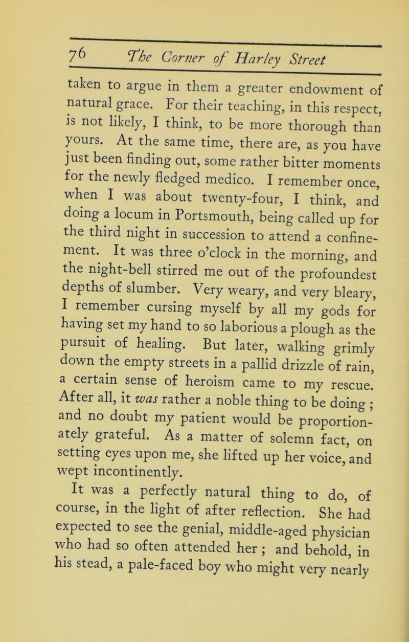 taken to argue in them a greater endowment of natural grace. For their teaching, in this respect, is not likely, I think, to be more thorough than yours. At the same time, there are, as you have just been finding out, some rather bitter moments for the newly fledged medico. I remember once, when I was about twenty-four, I think, and doing a locum in Portsmouth, being called up for the third night in succession to attend a confine- ment. It was three o’clock in the morning, and the night-bell stirred me out of the profoundest depths of slumber. Very weary, and very bleary, I remember cursing myself by all my gods for having set my hand to so laborious a plough as the pursuit of healing. But later, walking grimly down the empty streets in a pallid drizzle of rain, a certain sense of heroism came to my rescue. After all, it was rather a noble thing to be doing ; and no doubt my patient would be proportion- ately grateful. As a matter of solemn fact, on setting eyes upon me, she lifted up her voice, and wept incontinently. It was a perfectly natural thing to do, of course, in the light of after reflection. She had expected to see the genial, middle-aged physician who had so often attended her; and behold, in his stead, a pale-faced boy who might very nearly