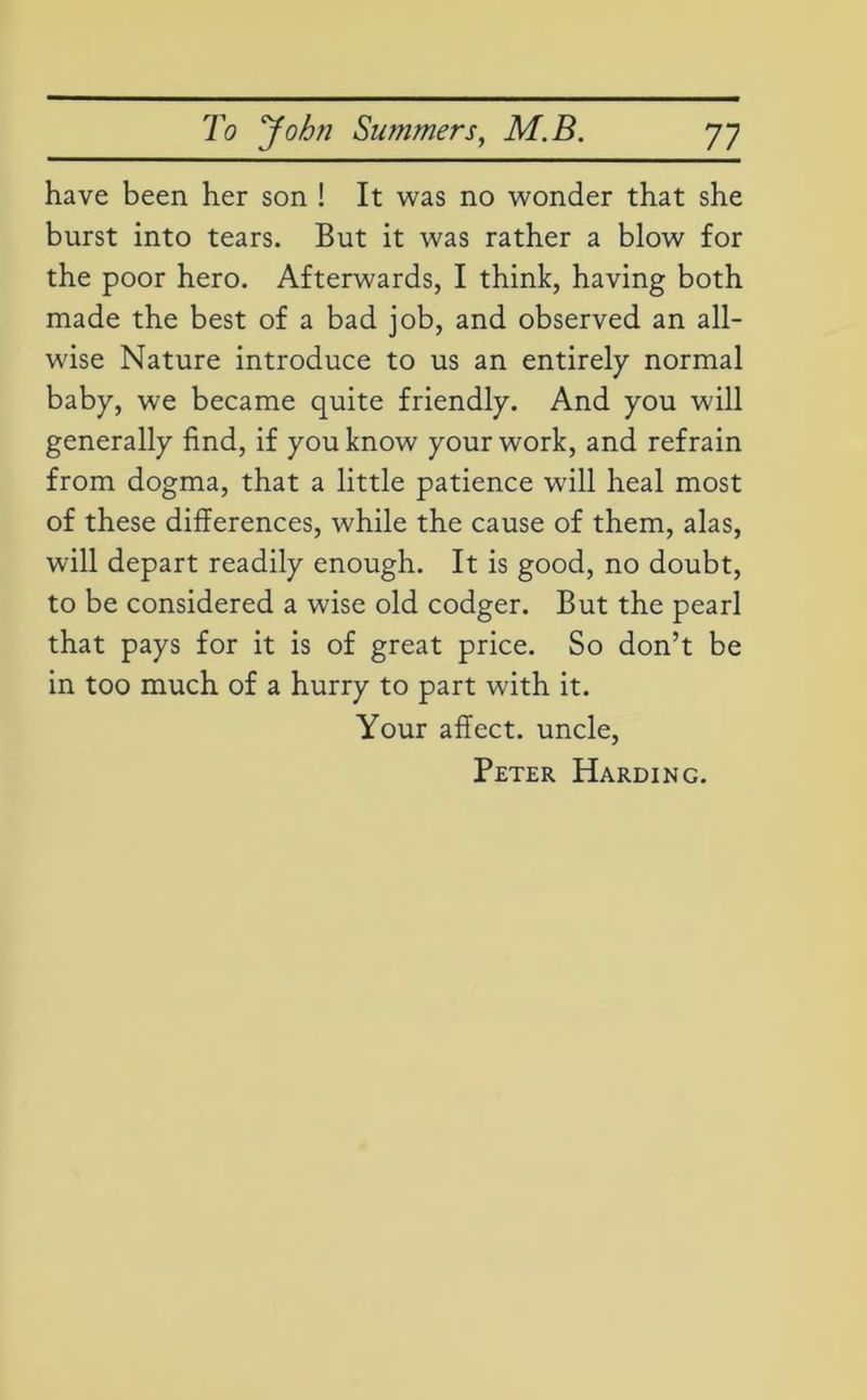 have been her son ! It was no wonder that she burst into tears. But it was rather a blow for the poor hero. Afterwards, I think, having both made the best of a bad job, and observed an all- wise Nature introduce to us an entirely normal baby, we became quite friendly. And you will generally find, if you know your work, and refrain from dogma, that a little patience will heal most of these differences, while the cause of them, alas, will depart readily enough. It is good, no doubt, to be considered a wise old codger. But the pearl that pays for it is of great price. So don’t be in too much of a hurry to part with it. Your affect, uncle, Peter Harding.