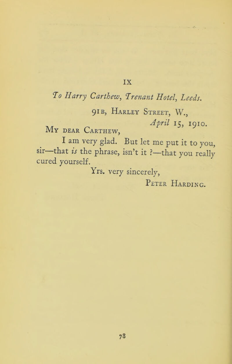 IX To Harry Carthew, Trenant Hotel, Zm/j. 9ib, Harley Street, YV., April 15, 1910. My dear Carthew, I am very glad. But let me put it to you, sir—that is the phrase, isn’t it ?—that you really cured yourself. Yrs. very sincerely, Peter Harding.