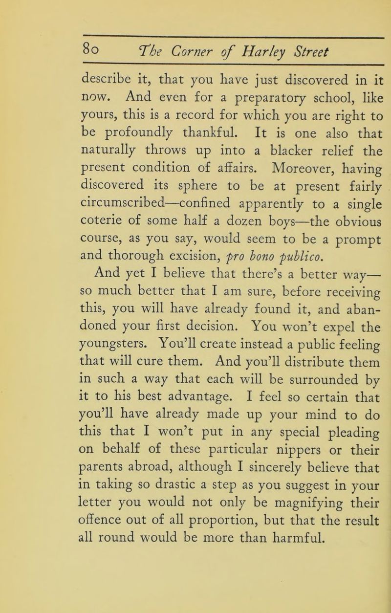describe it, that you have just discovered in it now. And even for a preparatory school, like yours, this is a record for which you are right to be profoundly thankful. It is one also that naturally throws up into a blacker relief the present condition of affairs. Moreover, having discovered its sphere to be at present fairly circumscribed—confined apparently to a single coterie of some half a dozen boys—the obvious course, as you say, would seem to be a prompt and thorough excision, fro bono fublico. And yet I believe that there’s a better way— so much better that I am sure, before receiving this, you will have already found it, and aban- doned your first decision. You won’t expel the youngsters. You’ll create instead a public feeling that will cure them. And you’ll distribute them in such a way that each will be surrounded by it to his best advantage. I feel so certain that you’ll have already made up your mind to do this that I won’t put in any special pleading on behalf of these particular nippers or their parents abroad, although I sincerely believe that in taking so drastic a step as you suggest in your letter you would not only be magnifying their offence out of all proportion, but that the result all round would be more than harmful.
