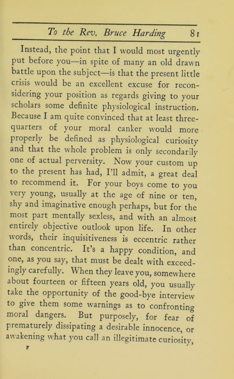 Instead, the point that I would most urgently put before you—in spite of many an old drawn battle upon the subject—is that the present little crisis would be an excellent excuse for recon- sidering your position as regards giving to your scholars some definite physiological instruction. Because I am quite convinced that at least three- quarters of your moral canker would more properly be defined as physiological curiosity and that the whole problem is only secondarily one of actual perversity. Now your custom up to the present has had, I’ll admit, a great deal to recommend it. For your boys come to you very young, usually at the age of nine or ten, shy and imaginative enough perhaps, but for the most part mentally sexless, and with an almost entirely objective outlook upon life. In other words, their inquisitiveness is eccentric rather than concentric. It’s a happy condition, and one, as you say, that must be dealt with exceed- ingly carefully. When they leave you, somewhere about fourteen or fifteen years old, you usually take the opportunity of the good-bye interview to give them some warnings as to confronting moral dangers. But purposely, for fear of prematurely dissipating a desirable innocence, or awakening what you call an illegitimate curiosity _ j y
