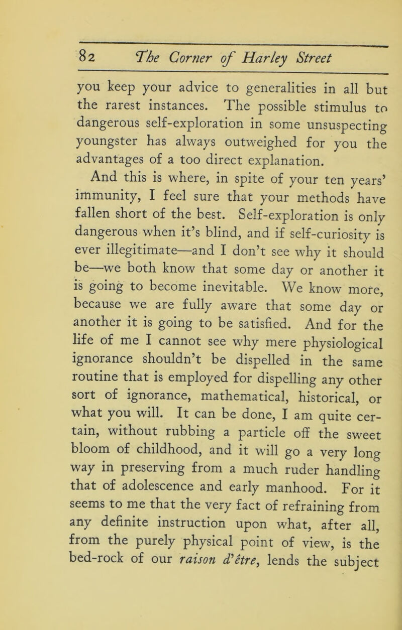 you keep your advice to generalities in all but the rarest instances. The possible stimulus to dangerous self-exploration in some unsuspecting youngster has always outweighed for you the advantages of a too direct explanation. And this is where, in spite of your ten years’ immunity, I feel sure that your methods have fallen short of the best. Self-exploration is only dangerous when it’s blind, and if self-curiosity is ever illegitimate—and I don’t see why it should be—we both know that some day or another it is going to become inevitable. We know more, because we are fully aware that some day or another it is going to be satisfied. And for the life of me I cannot see why mere physiological ignorance shouldn’t be dispelled in the same routine that is employed for dispelling any other sort of ignorance, mathematical, historical, or what you will. It can be done, I am quite cer- tain, without rubbing a particle off the sweet bloom of childhood, and it will go a very long way in preserving from a much ruder handling that of adolescence and early manhood. For it seems to me that the very fact of refraining from any definite instruction upon what, after all, from the purely physical point of view, is the bed-rock of our raison d'etre, lends the subject
