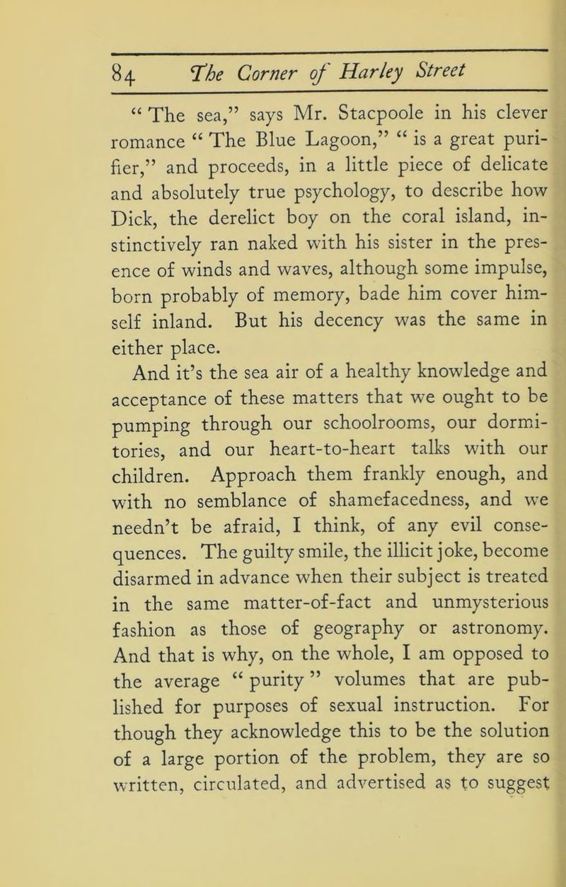 “ The sea,” says Mr. Stacpoole in his clever romance “ The Blue Lagoon,” “ is a great puri- fier,” and proceeds, in a little piece of delicate and absolutely true psychology, to describe how Dick, the derelict boy on the coral island, in- stinctively ran naked with his sister in the pres- ence of winds and waves, although some impulse, born probably of memory, bade him cover him- self inland. But his decency was the same in either place. And it’s the sea air of a healthy knowledge and acceptance of these matters that we ought to be pumping through our schoolrooms, our dormi- tories, and our heart-to-heart talks with our children. Approach them frankly enough, and with no semblance of shamefacedness, and we needn’t be afraid, I think, of any evil conse- quences. The guilty smile, the illicit joke, become disarmed in advance when their subject is treated in the same matter-of-fact and unmysterious fashion as those of geography or astronomy. And that is why, on the whole, I am opposed to the average “ purity ” volumes that are pub- lished for purposes of sexual instruction. For though they acknowledge this to be the solution of a large portion of the problem, they are so written, circulated, and advertised as to suggest
