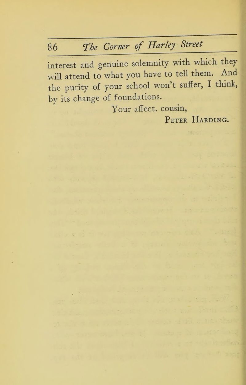 interest and genuine solemnity with which they will attend to what you have to tell them. And the purity of your school won t suffer, I think, by its change of foundations. Your affect, cousin, Peter Harding.