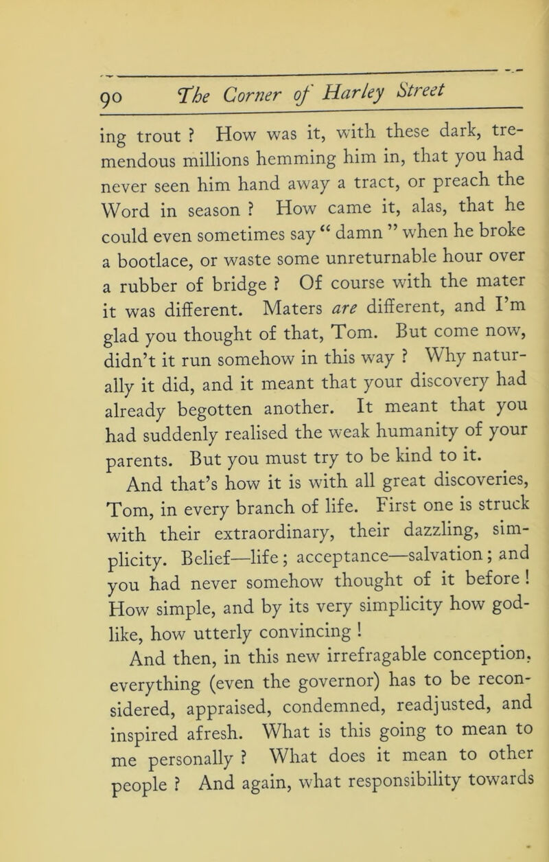 9° ing trout ? How was it, with, these dark, tre- mendous millions hemming him in, that you had never seen him hand away a tract, or preach the Word in season ? How came it, alas, that he could even sometimes say “ damn ” when he broke a bootlace, or waste some unreturnable hour over a rubber of bridge ? Of course with the mater it was different. Maters are different, and I’m glad you thought of that, Tom. But come now, didn’t it run somehow in this way ? Why natur- ally it did, and it meant that your discovery had already begotten another. It meant that you had suddenly realised the weak humanity of your parents. But you must try to be kind to it. And that’s how it is with all great discoveries, Tom, in every branch of life. First one is struck with their extraordinary, their dazzling, sim- plicity. Belief—life 5 acceptance salvation , and you had never somehow thought of it before ! How simple, and by its very simplicity how god- like, how utterly convincing ! And then, in this new irrefragable conception, everything (even the governor) has to be recon- sidered, appraised, condemned, readjusted, and inspired afresh. What is this going to mean to me personally ? What does it mean to other people ? And again, what responsibility towards