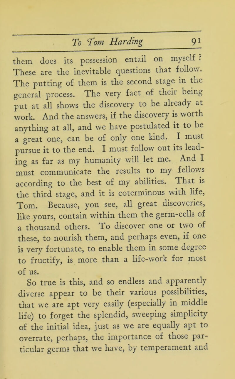 them does its possession entail on myself ? These are the inevitable questions that follow. The putting of them is the second stage in the general process. The very fact of their being put at all shows the discovery to be already at work. And the answers, if the discovery is worth anything at all, and we have postulated it to be a great one, can be of only one kind. I must pursue it to the end. I must follow out its lead- ing as far as my humanity will let me. And I must communicate the results to my fellows according to the best of my abilities. That is the third stage, and it is coterminous with life, Tom. Because, you see, all great discoveries, like yours, contain within them the germ-cells of a thousand others. To discover one or two of these, to nourish them, and perhaps even, if one is very fortunate, to enable them in some degree to fructify, is more than a life-work for most of us. So true is this, and so endless and apparently diverse appear to be their various possibilities, that we are apt very easily (especially in middle life) to forget the splendid, sweeping simplicity of the initial idea, just as we are equally apt to overrate, perhaps, the importance of those par- ticular germs that wre have, by temperament and