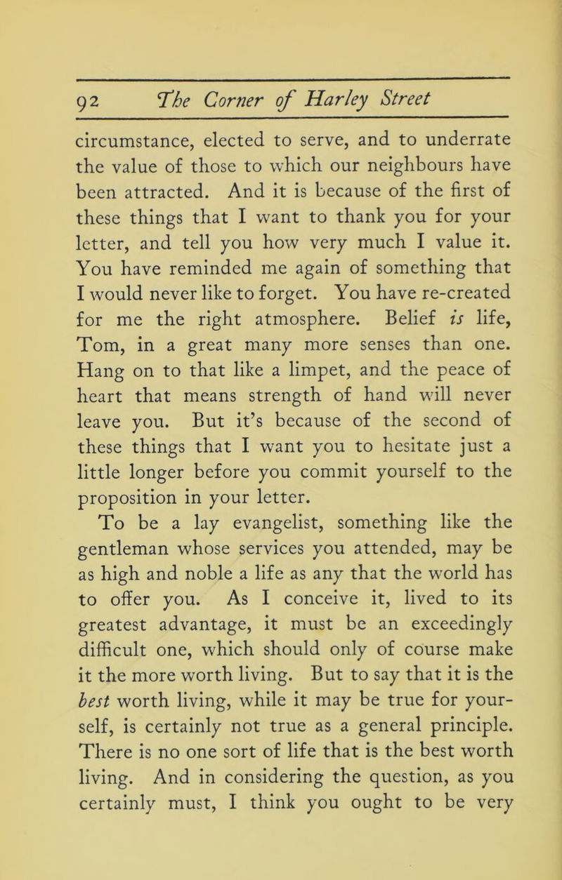 circumstance, elected to serve, and to underrate the value of those to which our neighbours have been attracted. And it is because of the first of these things that I want to thank you for your letter, and tell you how very much I value it. You have reminded me again of something that I would never like to forget. You have re-created for me the right atmosphere. Belief is life, Tom, in a great many more senses than one. Hang on to that like a limpet, and the peace of heart that means strength of hand will never leave you. But it’s because of the second of these things that I want you to hesitate just a little longer before you commit yourself to the proposition in your letter. To be a lay evangelist, something like the gentleman whose services you attended, may be as high and noble a life as any that the wTorld has to offer you. As I conceive it, lived to its greatest advantage, it must be an exceedingly difficult one, which should only of course make it the more worth living. But to say that it is the best worth living, while it may be true for your- self, is certainly not true as a general principle. There is no one sort of life that is the best worth living. And in considering the question, as you certainly must, I think you ought to be very