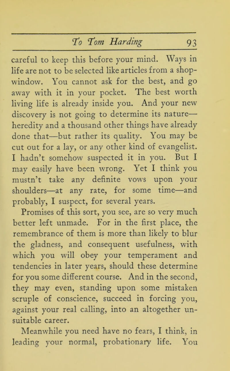 careful to keep this before your mind. Ways in life are not to be selected like articles from a shop- window. You cannot ask for the best, and go away with it in your pocket. The best w'orth living life is already inside you. And your new discovery is not going to determine its nature— heredity and a thousand other things have already done that—but rather its quality. You may be cut out for a lay, or any other kind of evangelist. I hadn’t somehow suspected it in you. But I may easily have been wrong. Yet I think you mustn’t take any definite vows upon your shoulders—at any rate, for some time—and probably, I suspect, for several years. Promises of this sort, you see, are so very much better left unmade. For in the first place, the remembrance of them is more than likely to blur the gladness, and consequent usefulness, with which you will obey your temperament and tendencies in later years, should these determine for you some different course. And in the second, they may even, standing upon some mistaken scruple of conscience, succeed in forcing you, against your real calling, into an altogether un- suitable career. Meanwhile you need have no fears, I think, in leading your normal, probationary life. You