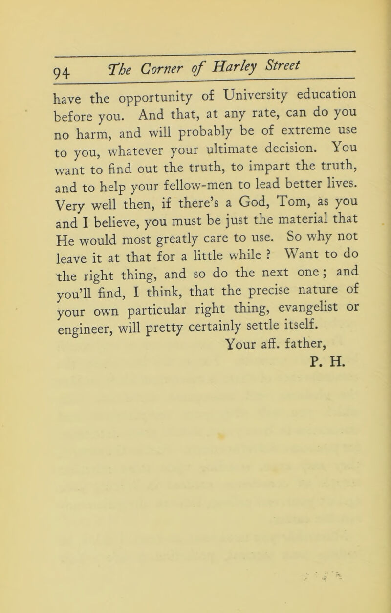 have the opportunity of University education before you. And that, at any rate, can do you no harm, and will probably be of extreme use to you, whatever your ultimate decision. \ ou want to find out the truth, to impart the truth, and to help your fellow-men to lead better lives. Very well then, if there’s a God, Tom, as you and I believe, you must be just the material that He would most greatly care to use. So why not leave it at that for a little while ? Want to do the right thing, and so do the next one ; and you’ll find, I think, that the precise nature of your own particular right thing, evangelist or engineer, will pretty certainly settle itself. Your aff. father, P. H.