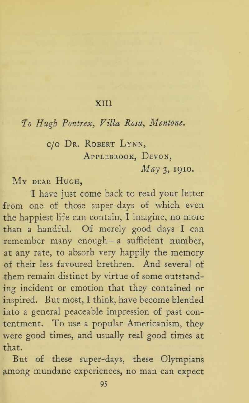 XIII To Hugh Pontrex, Villa Rosa, Mentone. c/o Dr. Robert Lynn, Applebrook, Devon, May 3, 1910. My dear Hugh, I have just come back to read your letter from one of those super-days of which even the happiest life can contain, I imagine, no more than a handful. Of merely good days I can remember many enough—a sufficient number, at any rate, to absorb very happily the memory of their less favoured brethren. And several of them remain distinct by virtue of some outstand- ing incident or emotion that they contained or inspired. But most, I think, have become blended into a general peaceable impression of past con- tentment. To use a popular Americanism, they were good times, and usually real good times at that. But of these super-days, these Olympians ^mong mundane experiences, no man can expect