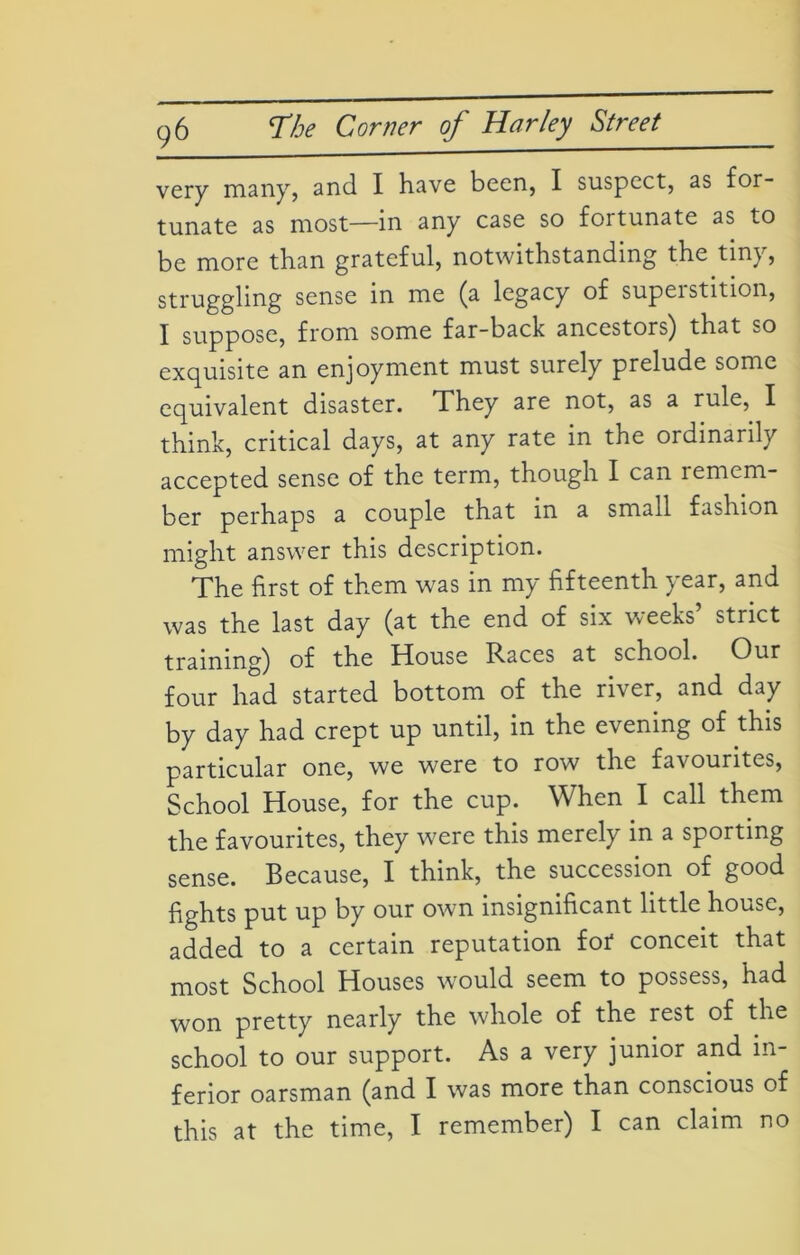 very many, and I have been, I suspect, as for- tunate as most—in any case so fortunate as to be more than grateful, notwithstanding the tiny, struggling sense in me (a legacy of supeistition, I suppose, from some far-back ancestors) that so exquisite an enjoyment must surely prelude some equivalent disaster. They are not, as a rule, I think, critical days, at any rate in the ordinarily accepted sense of the term, though I can remem- ber perhaps a couple that in a small fashion might answer this description. The first of them was in my fifteenth year, and was the last day (at the end of six weeks’ strict training) of the House Races at school. Our four had started bottom of the river, and day by day had crept up until, in the evening of this particular one, we were to row the favourites, School House, for the cup. When I call them the favourites, they were this merely in a sporting sense. Because, I think, the succession of good fights put up by our own insignificant little house, added to a certain reputation for conceit that most School Houses would seem to possess, had won pretty nearly the whole of the rest of the school to our support. As a very junior and in- ferior oarsman (and I was more than conscious of this at the time, I remember) I can claim no