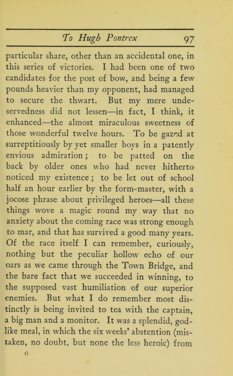 particular share, other than an accidental one, in this series of victories. I had been one of two candidates for the post of bow, and being a few pounds heavier than my opponent, had managed to secure the thwart. But my mere unde- servedness did not lessen—in fact, I think, it enhanced—the almost miraculous sweetness of those wonderful twrelve hours. To be gazed at surreptitiously by yet smaller boys in a patently envious admiration; to be patted on the back by older ones who had nevei hitherto noticed my existence ; to be let out of school half an hour earlier by the form-master, with a jocose phrase about privileged heroes—all these things wove a magic round my way that no anxiety about the coming race was strong enough to mar, and that has survived a good many years. Of the race itself I can remember, curiously, nothing but the peculiar hollow echo of our oars as we came through the Town Bridge, and the bare fact that we succeeded in wanning, to the supposed vast humiliation of our superior enemies. But what I do remember most dis- tinctly is being invited to tea with the captain, a big man and a monitor. It was a splendid, god- like meal, in which the six weeks’ abstention (mis- taken, no doubt, but none the less heroic) from o