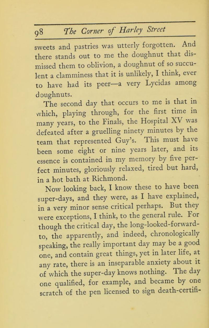 sweets and pastries was utterly forgotten. And there stands out to me the doughnut that dis- missed them to oblivion, a doughnut of so succu- lent a clamminess that it is unlikely, I think, ever to have had its peer—a very Lycidas among doughnuts. The second day that occurs to me is that in which, playing through, for the first time in many years, to the Finals, the Hospital XV was defeated after a gruelling ninety minutes by the team that represented Guy’s. This must have been some eight or nine years later, and its essence is contained in my memory by five per- fect minutes, gloriously relaxed, tired but hard, in a hot bath at Richmond. Now looking back, I know these to have been super-days, and they were, as I have explained, in a very minor sense critical perhaps. But they were exceptions, I think, to the general rule. For though the critical day, the long-looked-forward- to, the apparently, and indeed, chronologically speaking, the really important day may be a good one, and contain great things, yet in later life, at any rate, there is an inseparable anxiety about it of which the super-day knows nothing. The day one qualified, for example, and became by one scratch of the pen licensed to sign death-certifi-
