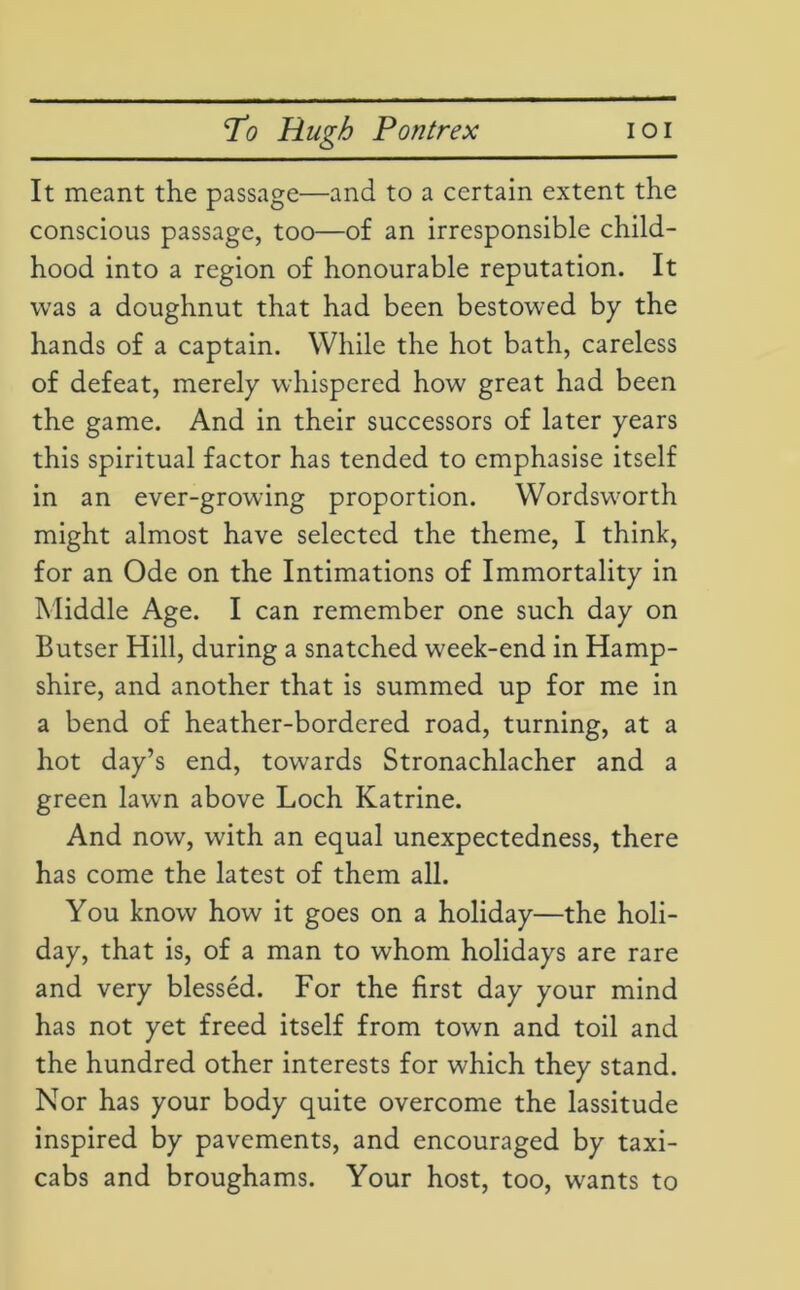 It meant the passage—and to a certain extent the conscious passage, too—of an irresponsible child- hood into a region of honourable reputation. It was a doughnut that had been bestowed by the hands of a captain. While the hot bath, careless of defeat, merely whispered how great had been the game. And in their successors of later years this spiritual factor has tended to emphasise itself in an ever-growing proportion. Wordsworth might almost have selected the theme, I think, for an Ode on the Intimations of Immortality in Middle Age. I can remember one such day on Butser Hill, during a snatched week-end in Hamp- shire, and another that is summed up for me in a bend of heather-bordered road, turning, at a hot day’s end, towards Stronachlacher and a green lawn above Loch Katrine. And now, with an equal unexpectedness, there has come the latest of them all. You know how it goes on a holiday—the holi- day, that is, of a man to whom holidays are rare and very blessed. For the first day your mind has not yet freed itself from town and toil and the hundred other interests for which they stand. Nor has your body quite overcome the lassitude inspired by pavements, and encouraged by taxi- cabs and broughams. Your host, too, wants to
