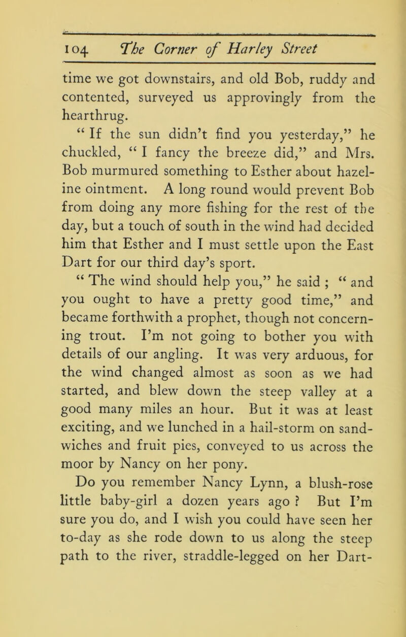 time we got downstairs, and old Bob, ruddy and contented, surveyed us approvingly from the hearthrug. “ If the sun didn’t find you yesterday,” he chuckled, “ I fancy the breeze did,” and Mrs. Bob murmured something to Esther about hazel- ine ointment. A long round would prevent Bob from doing any more fishing for the rest of the day, but a touch of south in the wind had decided him that Esther and I must settle upon the East Dart for our third day’s sport. “ The wind should help you,” he said ; “ and you ought to have a pretty good time,” and became forthwith a prophet, though not concern- ing trout. I’m not going to bother you with details of our angling. It was very arduous, for the wind changed almost as soon as we had started, and blew down the steep valley at a good many miles an hour. But it was at least exciting, and we lunched in a hail-storm on sand- wiches and fruit pies, conveyed to us across the moor by Nancy on her pony. Do you remember Nancy Lynn, a blush-rose little baby-girl a dozen years ago ? But I’m sure you do, and I wish you could have seen her to-day as she rode down to us along the steep path to the river, straddle-legged on her Dart-