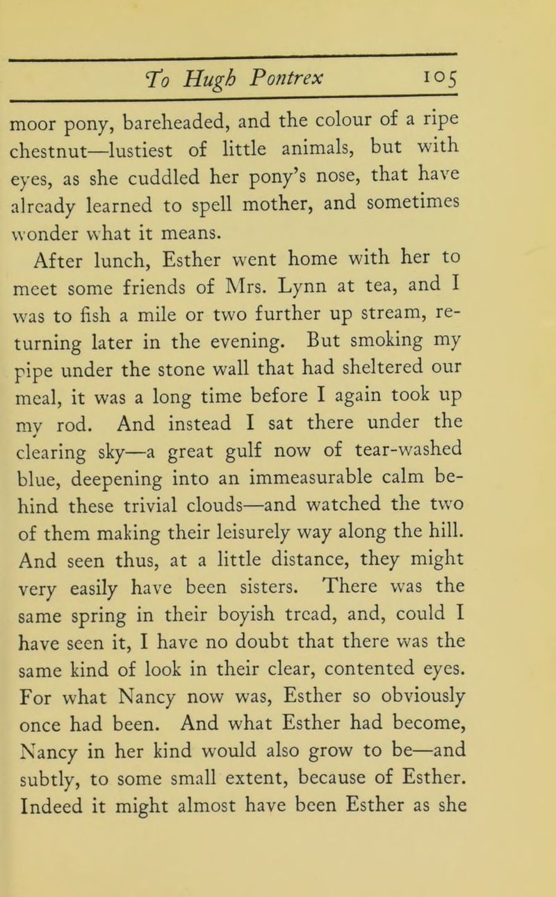 moor pony, bareheaded, and the colour of a ripe chestnut—lustiest of little animals, but with eyes, as she cuddled her pony’s nose, that have already learned to spell mother, and sometimes wonder what it means. After lunch, Esther went home with her to meet some friends of Mrs. Lynn at tea, and I was to fish a mile or two further up stream, re- turning later in the evening. But smoking my pipe under the stone wall that had sheltered our meal, it was a long time before I again took up mv rod. And instead I sat there under the * clearing sky—a great gulf now of tear-washed blue, deepening into an immeasurable calm be- hind these trivial clouds—and watched the two of them making their leisurely way along the hill. And seen thus, at a little distance, they might very easily have been sisters. There was the same spring in their boyish tread, and, could I have seen it, I have no doubt that there was the same kind of look in their clear, contented eyes. For what Nancy now was, Esther so obviously once had been. And what Esther had become, Nancy in her kind would also grow to be—and subtly, to some small extent, because of Esther. Indeed it might almost have been Esther as she