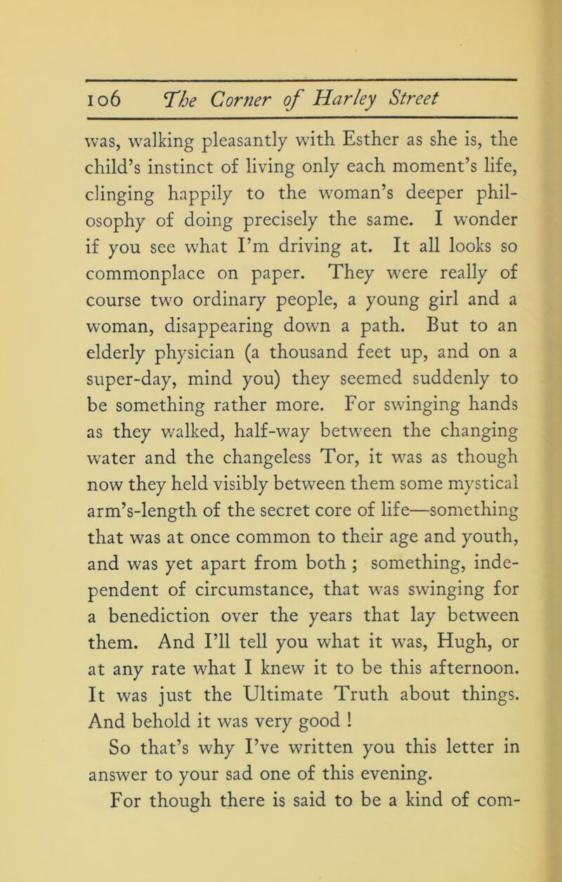 was, walking pleasantly with Esther as she is, the child’s instinct of living only each moment’s life, clinging happily to the woman’s deeper phil- osophy of doing precisely the same. I wonder if you see what I’m driving at. It all looks so commonplace on paper. They were really of course two ordinary people, a young girl and a woman, disappearing down a path. But to an elderly physician (a thousand feet up, and on a super-day, mind you) they seemed suddenly to be something rather more. For swinging hands as they walked, half-way between the changing water and the changeless Tor, it was as though now they held visibly between them some mystical arm’s-length of the secret core of life—something that was at once common to their age and youth, and was yet apart from both ; something, inde- pendent of circumstance, that was swinging for a benediction over the years that lay between them. And I’ll tell you what it was, Hugh, or at any rate what I knew it to be this afternoon. It was just the Ultimate Truth about things. And behold it was very good ! So that’s why I’ve written you this letter in answer to your sad one of this evening. For though there is said to be a kind of com-