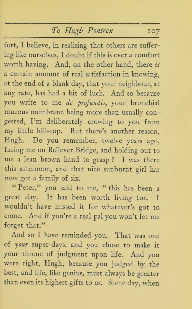 fort, I believe, in realising that others are suffer- ing like ourselves, I doubt if this is ever a comfort worth having. And, on the other hand, there is a certain amount of real satisfaction in knowing, at the end of a blank day, that your neighbour, at any rate, has had a bit of luck. And so because you write to me de profundis, your bronchial mucous membrane being more than usually con- gested, I’m deliberately crowing to you from my little hill-top. But there’s another reason, Hugh. Do you remember, twelve years ago, facing me on Believer Bridge, and holding out to me a lean brown hand to grasp ? I was there this afternoon, and that nice sunburnt girl has now got a family of six. “ Peter,” you said to me, “ this has been a great day. It has been worth living for. I wouldn’t have missed it for whatever’s got to come. And if you’re a real pal you won’t let me forget that.” And so I have reminded you. That was one of your super-days, and you chose to make it your throne of judgment upon life. And you were right, Hugh, because you judged by the best, and life, like genius, must always be greater than even its highest gifts to us. Some day, when