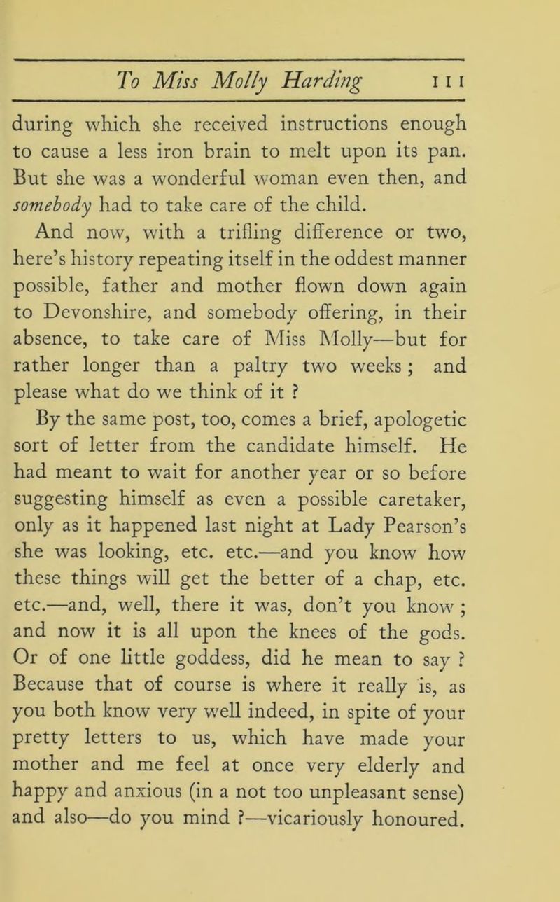 during which she received instructions enough to cause a less iron brain to melt upon its pan. But she was a wonderful woman even then, and somebody had to take care of the child. And now, with a trifling difference or two, here’s history repeating itself in the oddest manner possible, father and mother flown down again to Devonshire, and somebody offering, in their absence, to take care of Miss Molly—but for rather longer than a paltry two weeks; and please what do we think of it ? By the same post, too, comes a brief, apologetic sort of letter from the candidate himself. He had meant to wait for another year or so before suggesting himself as even a possible caretaker, only as it happened last night at Lady Pearson’s she was looking, etc. etc.—and you know how these things will get the better of a chap, etc. etc.—and, well, there it w'as, don’t you know ; and now it is all upon the knees of the gods. Or of one little goddess, did he mean to say ? Because that of course is where it really is, as you both know very well indeed, in spite of your pretty letters to us, which have made your mother and me feel at once very elderly and happy and anxious (in a not too unpleasant sense) and also—do you mind ?—vicariously honoured.