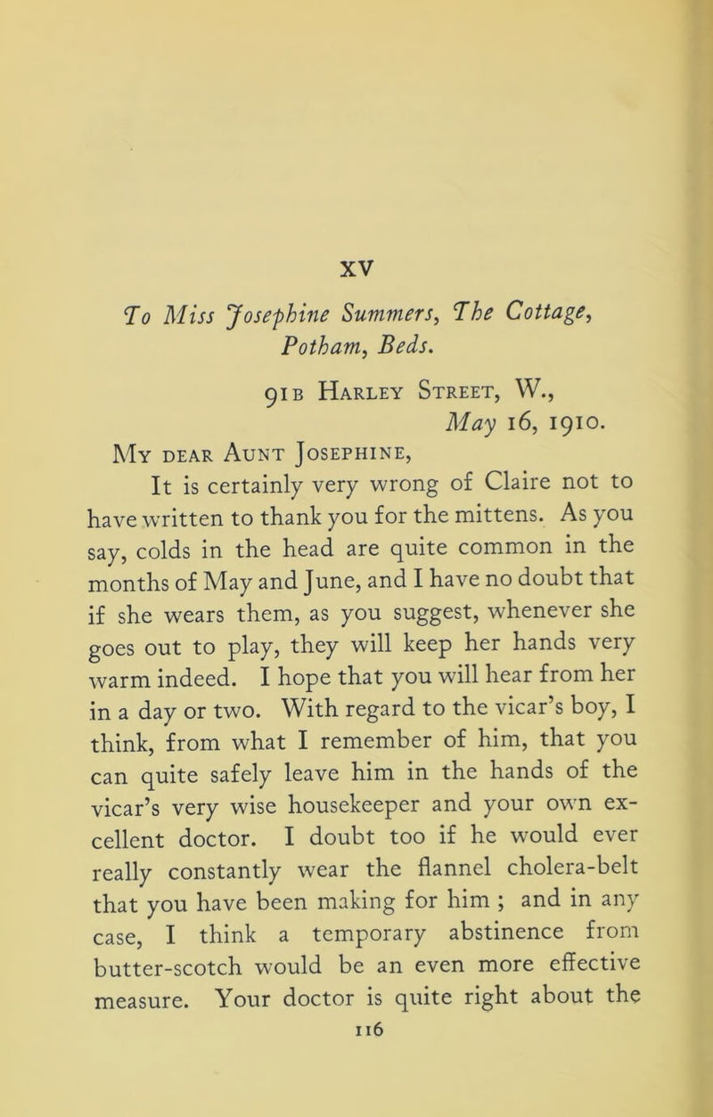 XV To Miss Josephine Summers, The Cottage, Potham, Beds. 91 b Harley Street, W., May 16, 1910. My dear Aunt Josephine, It is certainly very wrong of Claire not to have written to thank you for the mittens. As you say, colds in the head are quite common in the months of May and June, and I have no doubt that if she wears them, as you suggest, whenever she goes out to play, they will keep her hands very warm indeed. I hope that you will hear from her in a day or two. With regard to the vicar’s boy, I think, from what I remember of him, that you can quite safely leave him in the hands of the vicar’s very wise housekeeper and your own ex- cellent doctor. I doubt too if he would ever really constantly wear the flannel cholera-belt that you have been making for him ; and in any case, I think a temporary abstinence from butter-scotch would be an even more effective measure. Your doctor is quite right about the