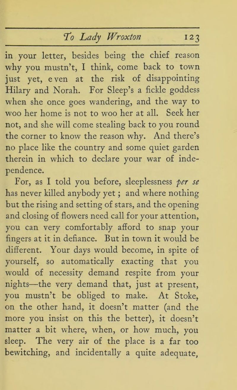 in your letter, besides being the chief reason why you mustn’t, I think, come back to town just yet, even at the risk of disappointing Hilary and Norah. For Sleep’s a fickle goddess when she once goes wandering, and the way to woo her home is not to woo her at all. Seek her not, and she will come stealing back to you round the corner to know the reason why. And there’s no place like the country and some quiet garden therein in which to declare your war of inde- pendence. For, as I told you before, sleeplessness fer se has never killed anybody yet; and where nothing but the rising and setting of stars, and the opening and closing of flowers need call for your attention, you can very comfortably afford to snap your fingers at it in defiance. But in town it wrould be different. Your days would become, in spite of yourself, so automatically exacting that you would of necessity demand respite from your nights—the very demand that, just at present, you mustn’t be obliged to make. At Stoke, on the other hand, it doesn’t matter (and the more you insist on this the better), it doesn’t matter a bit where, when, or how' much, you sleep. The very air of the place is a far too bewitching, and incidentally a quite adequate,