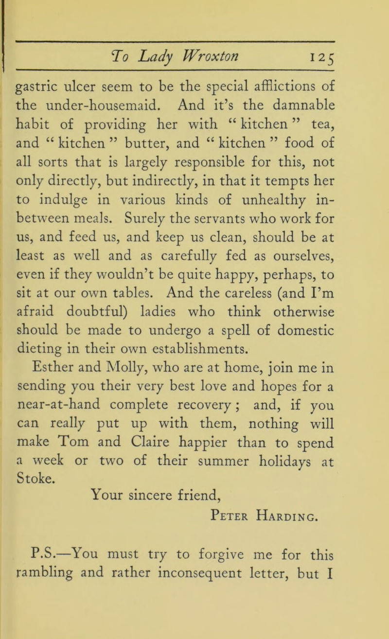gastric ulcer seem to be the special afflictions of the under-housemaid. And it’s the damnable habit of providing her with “ kitchen ” tea, and “ kitchen ” butter, and “ kitchen ” food of all sorts that is largely responsible for this, not only directly, but indirectly, in that it tempts her to indulge in various kinds of unhealthy in- between meals. Surely the servants who work for us, and feed us, and keep us clean, should be at least as well and as carefully fed as ourselves, even if they wouldn’t be quite happy, perhaps, to sit at our own tables. And the careless (and I’m afraid doubtful) ladies who think otherwise should be made to undergo a spell of domestic dieting in their own establishments. Esther and Molly, who are at home, join me in sending you their very best love and hopes for a near-at-hand complete recovery; and, if you can really put up with them, nothing will make Tom and Claire happier than to spend a week or two of their summer holidays at Stoke. Your sincere friend, Peter Harding. P.S.—You must try to forgive me for this rambling and rather inconsequent letter, but I
