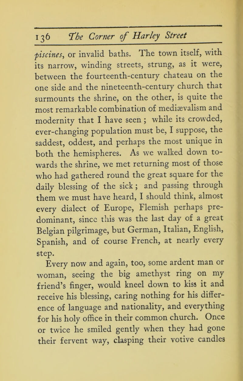 •piscines, or invalid baths. The town itself, with its narrow, winding streets, strung, as it were, between the fourteenth-century chateau on the one side and the nineteenth-century church that surmounts the shrine, on the other, is quite the most remarkable combination of medievalism and modernity that I have seen ; while its crowded, ever-changing population must be, I suppose, the saddest, oddest, and perhaps the most unique in both the hemispheres. As we walked down to- wards the shrine, we met returning most of those who had gathered round the great square for the daily blessing of the sick; and passing through them we must have heard, I should think, almost every dialect of Europe, Flemish perhaps pre- dominant, since this was the last day of a great Belgian pilgrimage, but German, Italian, English, Spanish, and of course French, at nearly every step. Every now and again, too, some ardent man or woman, seeing the big amethyst ring on my friend’s finger, would kneel down to kiss it and receive his blessing, caring nothing for his differ- ence of language and nationality, and everything for his holy office in their common church. Once or twice he smiled gently when they had gone their fervent way, clasping their votive candles