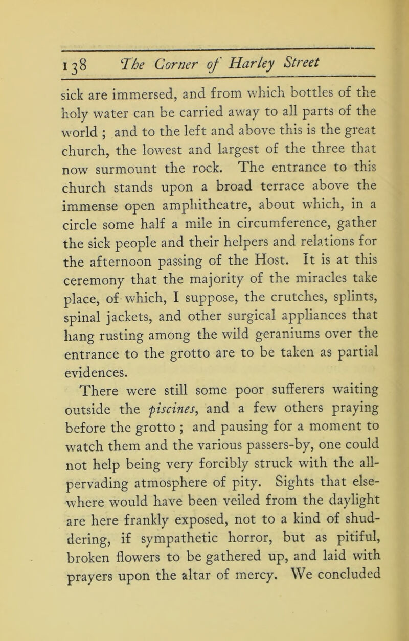 sick are immersed, and from which bottles of the holy water can be carried away to all parts of the world ; and to the left and above this is the great church, the lowest and largest of the three that now surmount the rock. The entrance to this church stands upon a broad terrace above the immense open amphitheatre, about which, in a circle some half a mile in circumference, gather the sick people and their helpers and relations for the afternoon passing of the Host. It is at this ceremony that the majority of the miracles take place, of which, I suppose, the crutches, splints, spinal jackets, and other surgical appliances that hang rusting among the wild geraniums over the entrance to the grotto are to be taken as partial evidences. There were still some poor sufferers waiting outside the piscines, and a few others praying before the grotto ; and pausing for a moment to watch them and the various passers-by, one could not help being very forcibly struck wdth the all- pervading atmosphere of pity. Sights that else- where would have been veiled from the daylight are here frankly exposed, not to a kind of shud- dering, if sympathetic horror, but as pitiful, broken flowers to be gathered up, and laid with prayers upon the altar of mercy. We concluded