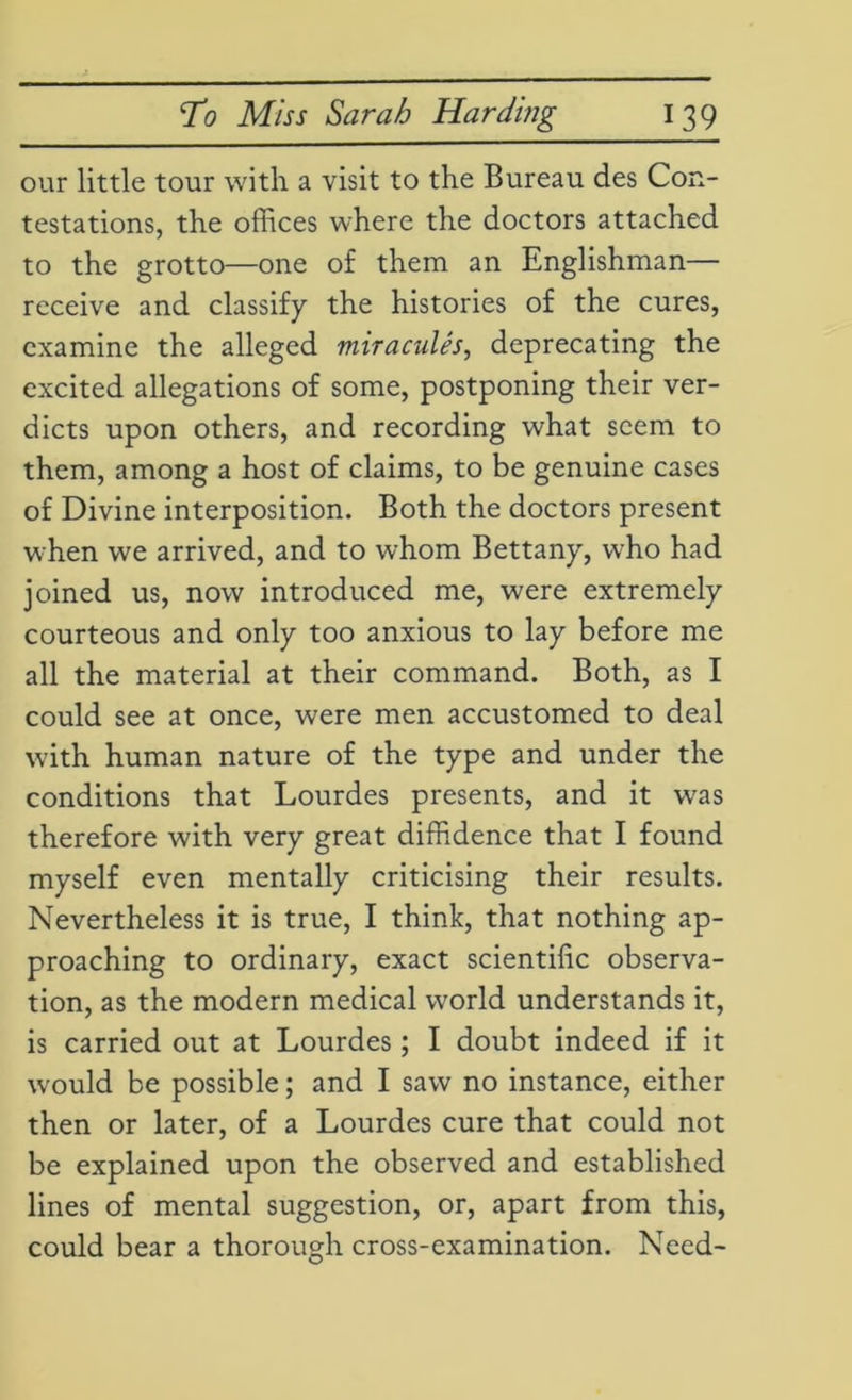 our little tour with a visit to the Bureau des Con- testations, the offices where the doctors attached to the grotto—one of them an Englishman— receive and classify the histories of the cures, examine the alleged miracules, deprecating the excited allegations of some, postponing their ver- dicts upon others, and recording what seem to them, among a host of claims, to be genuine cases of Divine interposition. Both the doctors present when we arrived, and to whom Bettany, who had joined us, now introduced me, were extremely courteous and only too anxious to lay before me all the material at their command. Both, as I could see at once, were men accustomed to deal with human nature of the type and under the conditions that Lourdes presents, and it was therefore with very great diffidence that I found myself even mentally criticising their results. Nevertheless it is true, I think, that nothing ap- proaching to ordinary, exact scientific observa- tion, as the modern medical world understands it, is carried out at Lourdes; I doubt indeed if it would be possible; and I saw no instance, either then or later, of a Lourdes cure that could not be explained upon the observed and established lines of mental suggestion, or, apart from this, could bear a thorough cross-examination. Need-