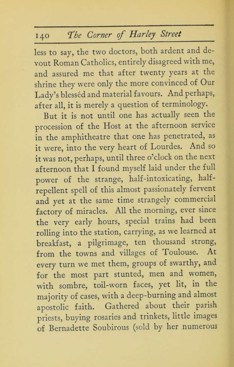 less to say, the two doctors, both ardent and de- vout Roman Catholics, entirely disagreed with me, and assured me that after twenty years at the shrine they were only the more convinced of Our Lady’s blessed and material favours. And perhaps, after all, it is merely a question of terminology. But it is not until one has actually seen the procession of the Host at the afternoon service in the amphitheatre that one has penetrated, as it were, into the very heart of Lourdes. And so it was not, perhaps, until three o’clock on the next afternoon that I found myself laid under the full power of the strange, half-intoxicating, half- repellent spell of this almost passionately fervent and yet at the same time strangely commercial factory of miracles. All the morning, ever since the very early hours, special trains had been rolling into the station, carrying, as we learned at breakfast, a pilgrimage, ten thousand strong, from the towns and villages of Toulouse. At every turn we met them, groups of swarthy, and for the most part stunted, men and women, with sombre, toil-worn faces, yet lit, in the majority of cases, with a deep-burning and almost apostolic faith. Gathered about their parish priests, buying rosaries and trinkets, little images of Bernadette Soubirous (sold by her numerous