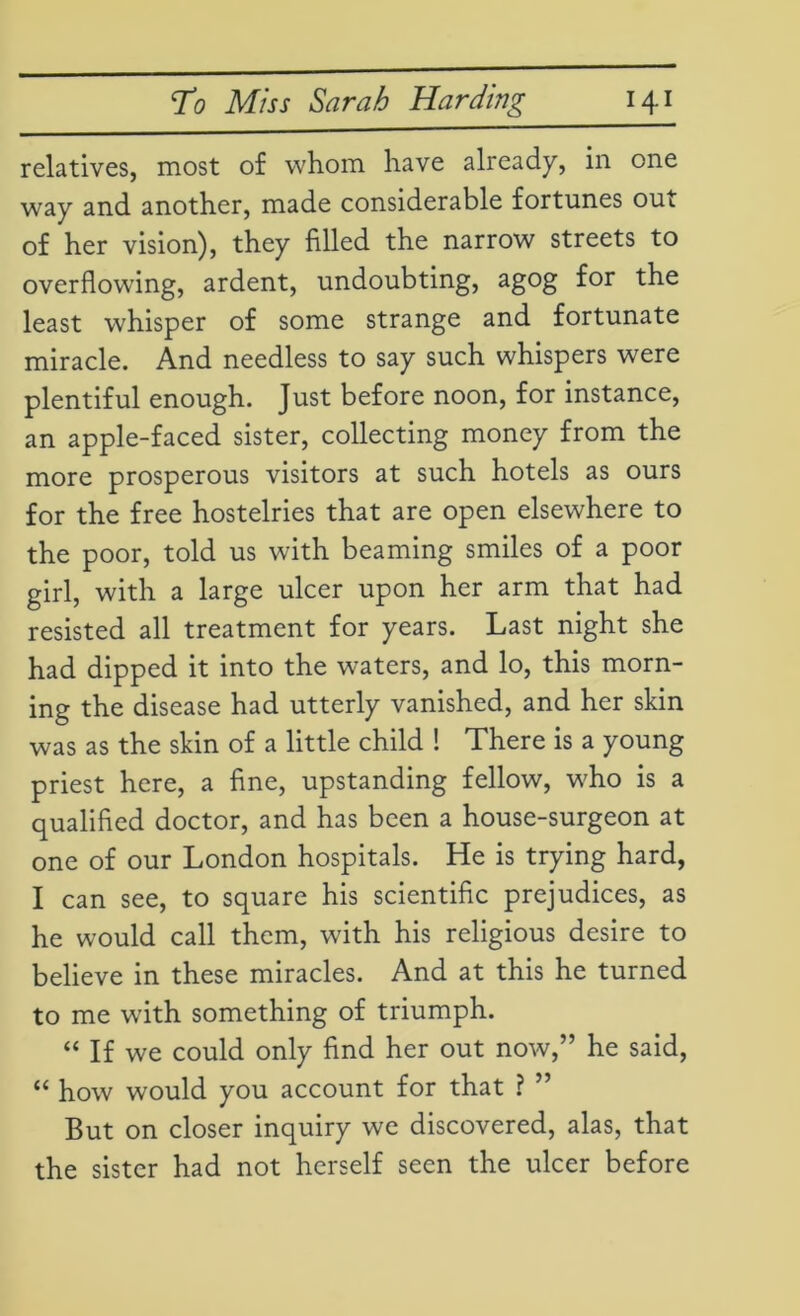 relatives, most of whom have already, in one way and another, made considerable fortunes out of her vision), they filled the narrow streets to overflowing, ardent, undoubting, agog for the least whisper of some strange and fortunate miracle. And needless to say such whispers were plentiful enough. Just before noon, for instance, an apple-faced sister, collecting money from the more prosperous visitors at such hotels as ours for the free hostelries that are open elsewhere to the poor, told us with beaming smiles of a poor girl, with a large ulcer upon her arm that had resisted all treatment for years. Last night she had dipped it into the waters, and lo, this morn- ing the disease had utterly vanished, and her skin was as the skin of a little child ! There is a young priest here, a fine, upstanding fellow, who is a qualified doctor, and has been a house-surgeon at one of our London hospitals. He is trying hard, I can see, to square his scientific prejudices, as he would call them, with his religious desire to believe in these miracles. And at this he turned to me with something of triumph. “ If we could only find her out now,” he said, “ how would you account for that ? ” But on closer inquiry we discovered, alas, that the sister had not herself seen the ulcer before