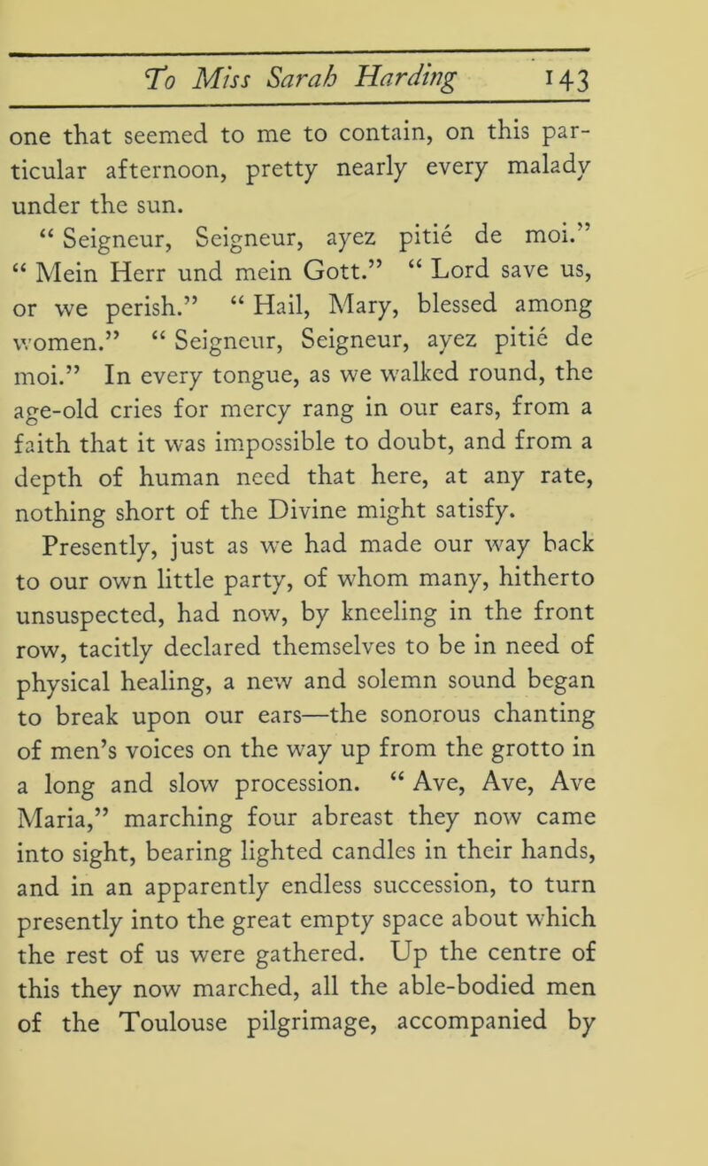 one that seemed to me to contain, on this par- ticular afternoon, pretty nearly every malady under the sun. “ Seigneur, Seigneur, ayez pitie de moi.' “ Mein Herr und mein Gott.” “ Lord save us, or we perish.” “ Hail, Mary, blessed among women.” “ Seigneur, Seigneur, ayez pitie de moi.” In every tongue, as we walked round, the age-old cries for mercy rang in our ears, from a faith that it was impossible to doubt, and from a depth of human need that here, at any rate, nothing short of the Divine might satisfy. Presently, just as we had made our way back to our own little party, of whom many, hitherto unsuspected, had now, by kneeling in the front row, tacitly declared themselves to be in need of physical healing, a new and solemn sound began to break upon our ears—the sonorous chanting of men’s voices on the way up from the grotto in a long and slow procession. “ Ave, Ave, Ave Maria,” marching four abreast they now came into sight, bearing lighted candles in their hands, and in an apparently endless succession, to turn presently into the great empty space about which the rest of us were gathered. Up the centre of this they now marched, all the able-bodied men of the Toulouse pilgrimage, accompanied by
