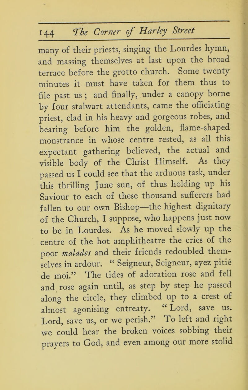 many of their priests, singing the Lourdes hymn, and massing themselves at last upon the broad terrace before the grotto church. Some twenty minutes it must have taken for them thus to file past us ; and finally, under a canopy borne by four stalwart attendants, came the officiating priest, clad in his heavy and gorgeous robes, and bearing before him the golden, flame-shaped monstrance in whose centre rested, as all this expectant gathering believed, the actual and visible body of the Christ Himself. As they passed us I could see that the arduous task, under this thrilling June sun, of thus holding up his Saviour to each of these thousand sufferers had fallen to our own Bishop—the highest dignitary of the Church, I suppose, who happens just now to be in Lourdes. As he moved slowly up the centre of the hot amphitheatre the cries of the poor malades and their friends redoubled them- selves in ardour. “ Seigneur, Seigneur, ayez pitie de moi.” The tides of adoration rose and fell and rose again until, as step by step he passed along the circle, they climbed up to a crest of almost agonising entreaty. “ Lord, save us. Lord, save us, or we perish.” To left and right we could hear the broken voices sobbing their prayers to God, and even among our more stolid