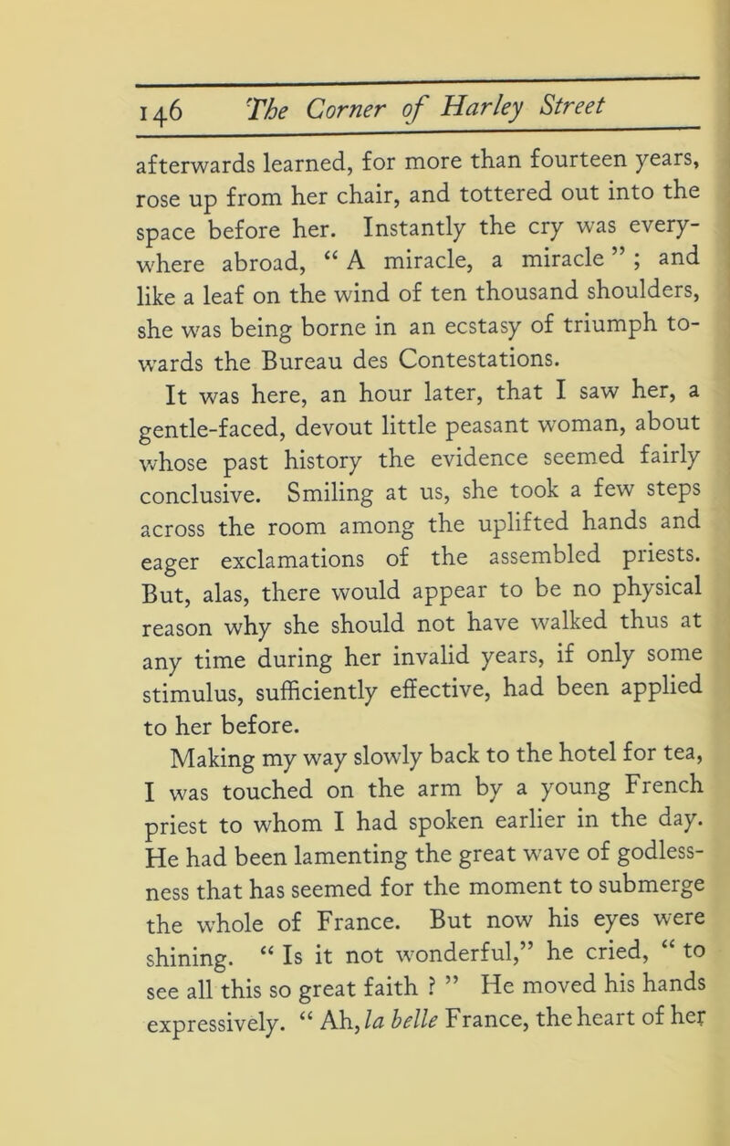 afterwards learned, for more than fourteen years, rose up from her chair, and tottered out into the space before her. Instantly the cry was every- where abroad, ii A miracle, a miracle ; and like a leaf on the wind of ten thousand shoulders, she was being borne in an ecstasy of triumph to- wards the Bureau des Contestations. It was here, an hour later, that I saw her, a gentle-faced, devout little peasant woman, about whose past history the evidence seemed fairly conclusive. Smiling at us, she took a few steps across the room among the uplifted hands and eager exclamations of the assembled piiests. But, alas, there would appear to be no physical reason why she should not have walked thus at any time during her invalid years, if only some stimulus, sufficiently effective, had been applied to her before. Making my way slowdy back to the hotel for tea, I was touched on the arm by a young French priest to whom I had spoken earlier in the day. He had been lamenting the great wave of godless- ness that has seemed for the moment to submerge the whole of France. But now his eyes were shining. “ Is it not wonderful,” he cried, “ to see all this so great faith ? ” He moved his hands expressively. u Ah, la belle France, the heart of her