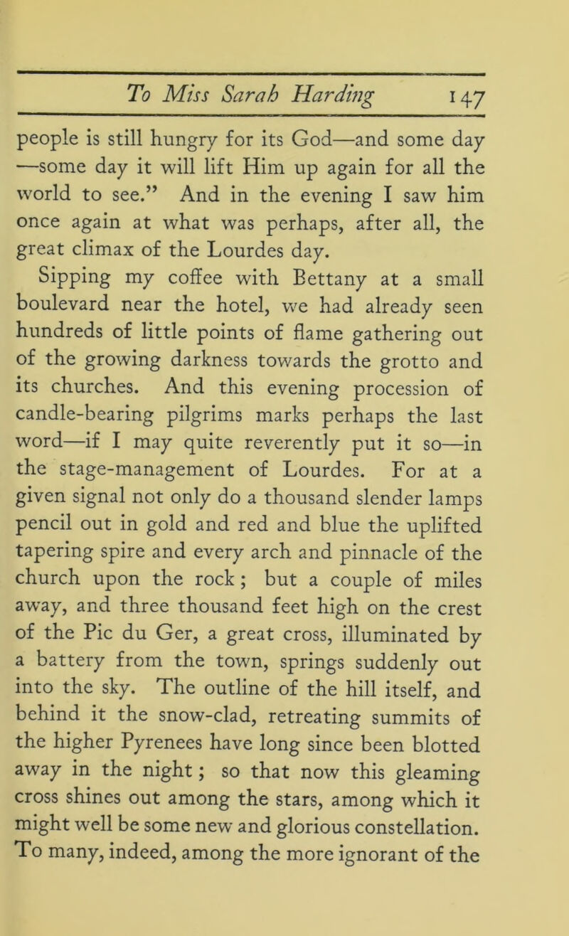 people is still hungry for its God—and some day —some day it will lift Him up again for all the world to see.” And in the evening I saw him once again at what was perhaps, after all, the great climax of the Lourdes day. Sipping my coffee with Bettany at a small boulevard near the hotel, we had already seen hundreds of little points of flame gathering out of the growing darkness towards the grotto and its churches. And this evening procession of candle-bearing pilgrims marks perhaps the last word—if I may quite reverently put it so—in the stage-management of Lourdes. For at a given signal not only do a thousand slender lamps pencil out in gold and red and blue the uplifted tapering spire and every arch and pinnacle of the church upon the rock; but a couple of miles away, and three thousand feet high on the crest of the Pic du Ger, a great cross, illuminated by a battery from the town, springs suddenly out into the sky. The outline of the hill itself, and behind it the snow-clad, retreating summits of the higher Pyrenees have long since been blotted away in the night; so that now this gleaming cross shines out among the stars, among which it might well be some new and glorious constellation. To many, indeed, among the more ignorant of the
