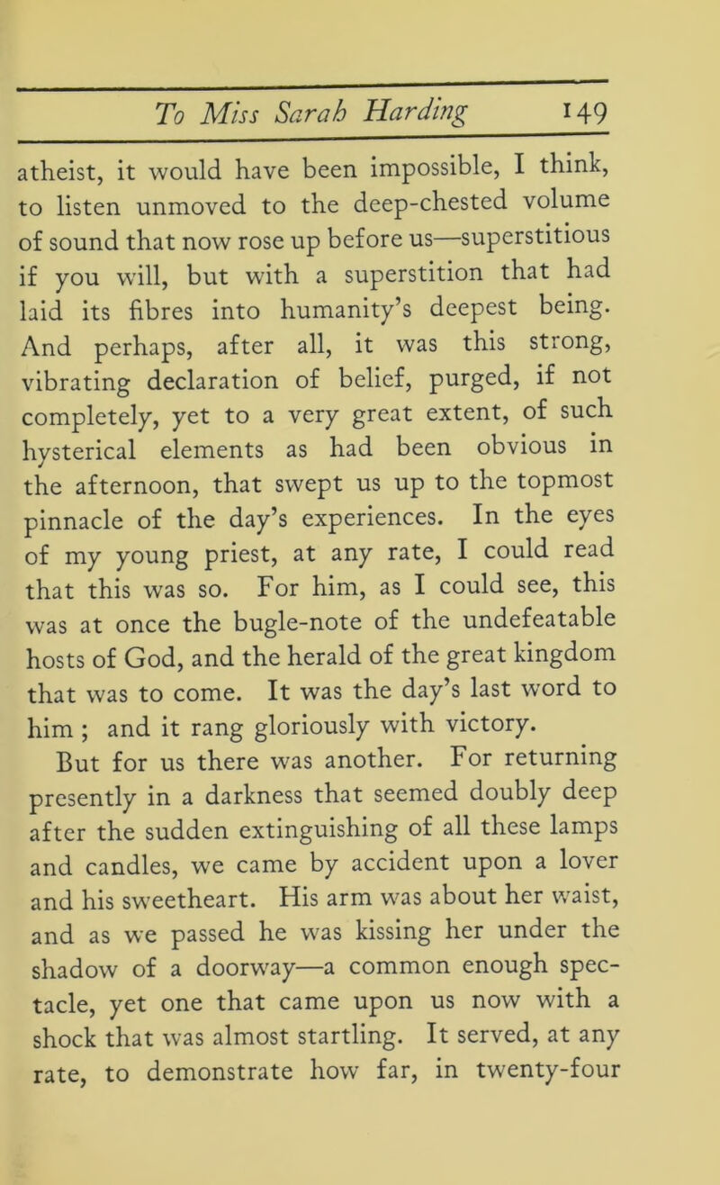 atheist, it would have been impossible, I think, to listen unmoved to the deep-chested volume of sound that now rose up before us—superstitious if you will, but with a superstition that had laid its fibres into humanity’s deepest being. And perhaps, after all, it was this strong, vibrating declaration of belief, purged, if not completely, yet to a very great extent, of such hysterical elements as had been obvious in the afternoon, that swept us up to the topmost pinnacle of the day’s experiences. In the eyes of my young priest, at any rate, I could read that this was so. For him, as I could see, this was at once the bugle-note of the undefeatable hosts of God, and the herald of the great kingdom that was to come. It was the day’s last word to him ; and it rang gloriously with victory. But for us there was another. For returning presently in a darkness that seemed doubly deep after the sudden extinguishing of all these lamps and candles, we came by accident upon a lover and his sweetheart. His arm was about her waist, and as we passed he was kissing her under the shadow of a doorway—a common enough spec- tacle, yet one that came upon us now with a shock that was almost startling. It served, at any rate, to demonstrate how far, in twenty-four