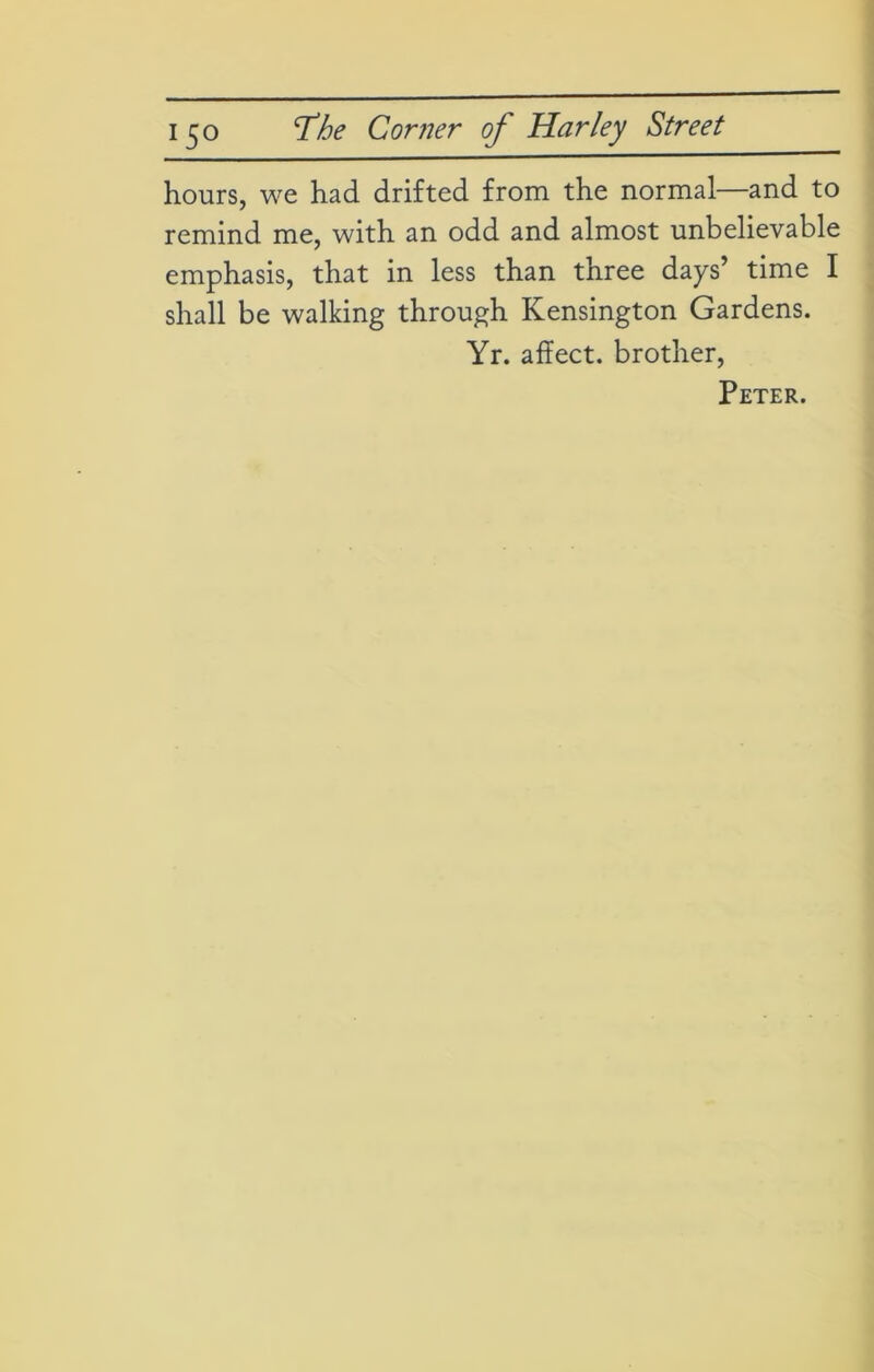 hours, we had drifted from the normal—and to remind me, with an odd and almost unbelievable emphasis, that in less than three days’ time I shall be walking through Kensington Gardens. Yr. affect, brother, Peter.