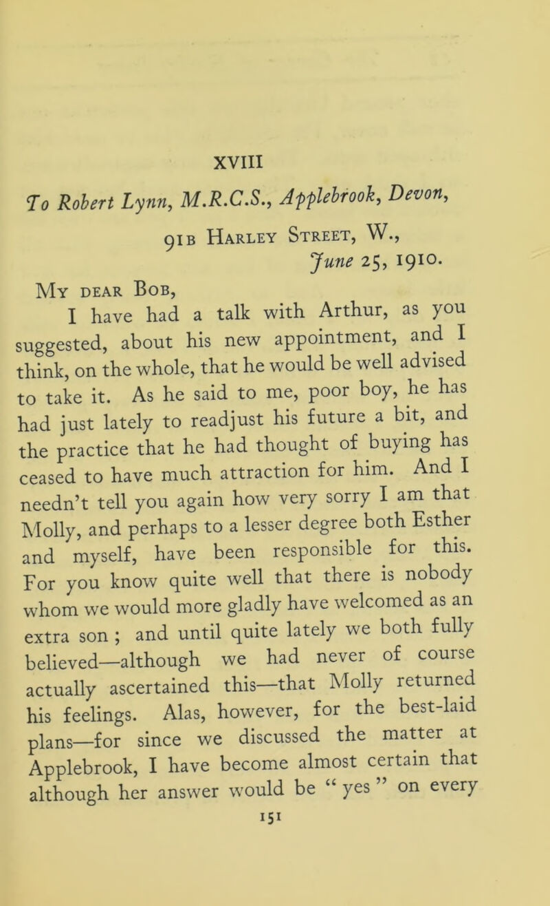 XVIII To Robert Lynn, M.R.C.S., Apflebrook, Devon, 91 b Harley Street, W., June 25, 1910. My dear Bob, I have had a talk with Arthur, as you suggested, about his new appointment, and I think, on the whole, that he would be well advised to take it. As he said to me, poor boy, he has had just lately to readjust his future a bit, and the practice that he had thought of buying has ceased to have much attraction for him. And I needn’t tell you again how very sorry I am that Molly, and perhaps to a lesser degree both Esther and myself, have been responsible for this. For you know quite well that there is nobody whom we would more gladly have welcomed as an extra son ; and until quite lately we both fully believed—although we had never of course actually ascertained this—that Molly returned his feelings. Alas, however, for the best-laid plans—for since we discussed the matter at Applebrook, I have become almost certain that although her answer would be “ yes ” on every