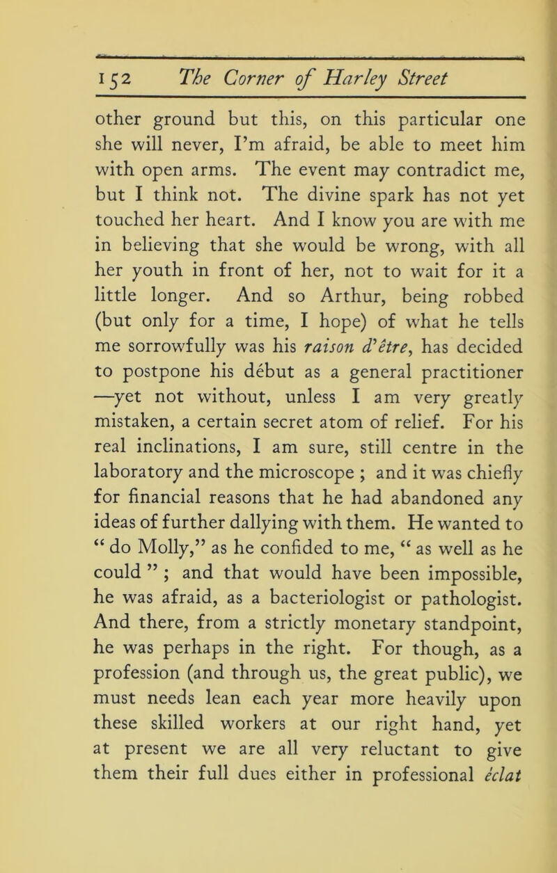 other ground but this, on this particular one she will never, I’m afraid, be able to meet him with open arms. The event may contradict me, but I think not. The divine spark has not yet touched her heart. And I know you are with me in believing that she would be wrong, with all her youth in front of her, not to wait for it a little longer. And so Arthur, being robbed (but only for a time, I hope) of what he tells me sorrowfully was his raison d'etre, has decided to postpone his debut as a general practitioner —yet not without, unless I am very greatly mistaken, a certain secret atom of relief. For his real inclinations, I am sure, still centre in the laboratory and the microscope ; and it wras chiefly for financial reasons that he had abandoned any ideas of further dallying with them. He wanted to “ do Molly,” as he confided to me, “ as well as he could ” ; and that would have been impossible, he was afraid, as a bacteriologist or pathologist. And there, from a strictly monetary standpoint, he was perhaps in the right. For though, as a profession (and through us, the great public), we must needs lean each year more heavily upon these skilled workers at our right hand, yet at present we are all very reluctant to give them their full dues either in professional eclat