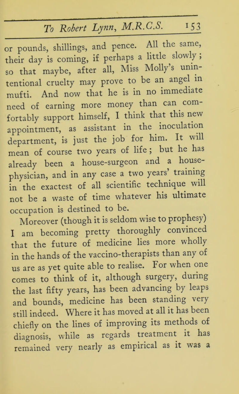 or pounds, shillings, and pence. All the same, their day is coming, if perhaps a little slowly , so that maybe, after all, Miss Molly s unin- tentional cruelty may prove to be an angel in mufti. And now that he is in no immediate need of earning more money than can. com- fortably support himself, I think that this new appointment, as assistant in the. inoculation department, is just the job for him. It will mean of course two years of life ; but he has already been a house-surgeon and a house- physician, and in any case a two years’, training in the exactest of all scientific technique will not be a waste of time whatever his ultimate occupation is destined to be. Moreover (though it is seldom wise to prophesy) I am becoming pretty thoroughly convinced that the future of medicine lies more wholly in the hands of the vaccino-therapists than any of us are as yet quite able to realise. For when one comes to think of it, although surgery, during the last fifty years, has been advancing by leaps and bounds, medicine has been standing \ery still indeed. Where it has moved at all it has been chiefly on the lines of improving its methods of diagnosis, while as regards treatment it has remained very nearly as empirical as it was a