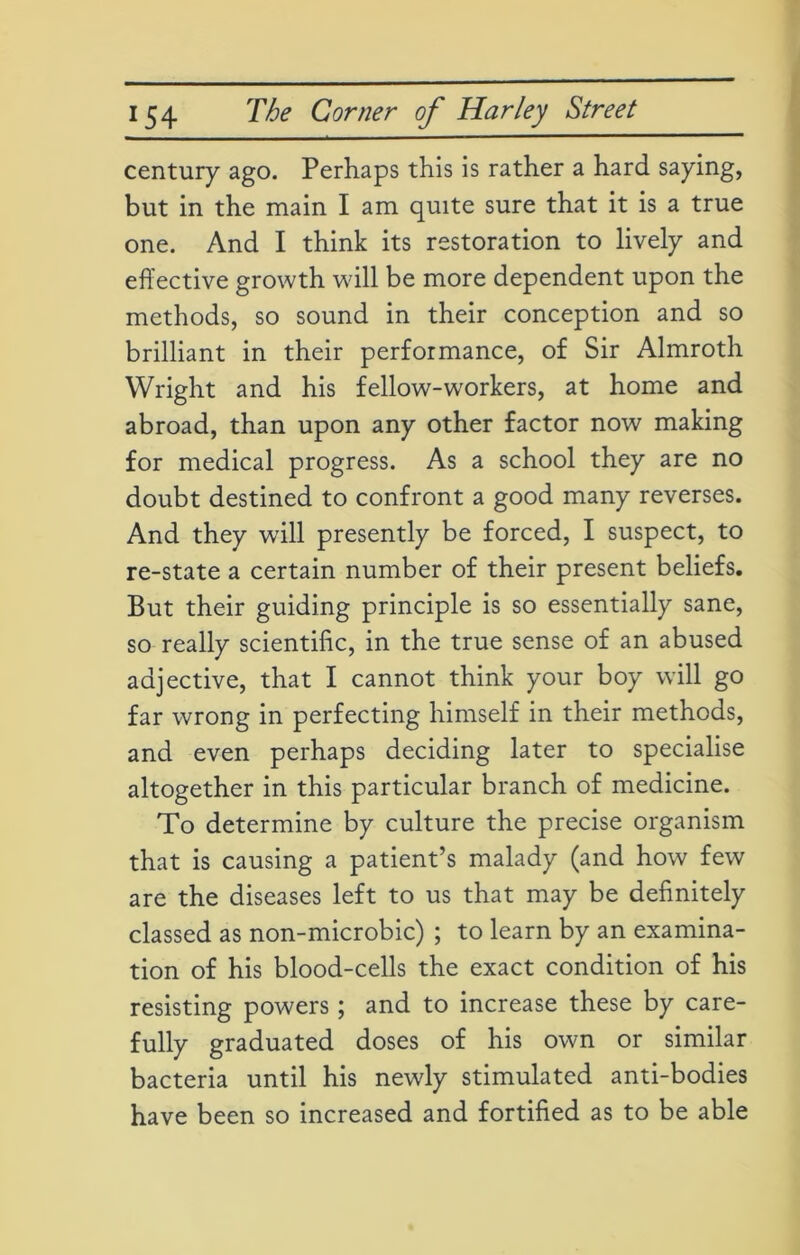 century ago. Perhaps this is rather a hard saying, but in the main I am quite sure that it is a true one. And I think its restoration to lively and effective growth will be more dependent upon the methods, so sound in their conception and so brilliant in their performance, of Sir Almroth Wright and his fellow-workers, at home and abroad, than upon any other factor now making for medical progress. As a school they are no doubt destined to confront a good many reverses. And they will presently be forced, I suspect, to re-state a certain number of their present beliefs. But their guiding principle is so essentially sane, so really scientific, in the true sense of an abused adjective, that I cannot think your boy will go far wrong in perfecting himself in their methods, and even perhaps deciding later to specialise altogether in this particular branch of medicine. To determine by culture the precise organism that is causing a patient’s malady (and how few are the diseases left to us that may be definitely classed as non-microbic) ; to learn by an examina- tion of his blood-cells the exact condition of his resisting powers ; and to increase these by care- fully graduated doses of his own or similar bacteria until his newly stimulated anti-bodies have been so increased and fortified as to be able