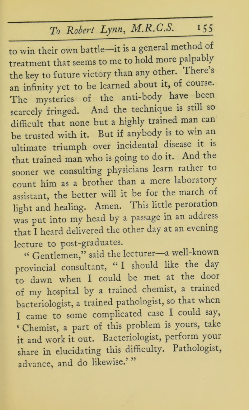to win their own battle—it is a general method of treatment that seems to me to hold more palpably the key to future victory than any other. There s an infinity yet to be learned about it, of course. The mysteries of the anti-oody have been scarcely fringed. And the technique is still so difficult that none but a highly trained man can be trusted with it. But if anybody is to win an ultimate triumph over incidental disease it is that trained man who is going to do it. And the sooner we consulting physicians learn rather to count him as a brother than a mere laboratory assistant, the better will it be for the march of light and healing. Amen. This little peroration was put into my head by a passage in an addiess that I heard delivered the other day at an evening lecture to post-graduates. “ Gentlemen,” said the lecturer—a well-known provincial consultant, “ I should like the day to dawn when I could be met at the door of my hospital by a trained chemist, a trained bacteriologist, a trained pathologist, so that when I came to some complicated case I could say, ‘ Chemist, a part of this problem is yours, take it and wrork it out. Bacteriologist, perform your share in elucidating this difficulty. Pathologist, advance, and do likewdse.