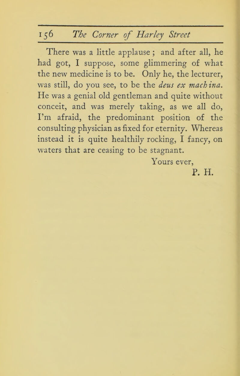 There was a little applause ; and after all, he had got, I suppose, some glimmering of what the new medicine is to be. Only he, the lecturer, was still, do you see, to be the deus ex machina. He was a genial old gentleman and quite without conceit, and was merely taking, as we all do, I’m afraid, the predominant position of the consulting physician as fixed for eternity. Whereas instead it is quite healthily rocking, I fancy, on waters that are ceasing to be stagnant. Yours ever, P. H.