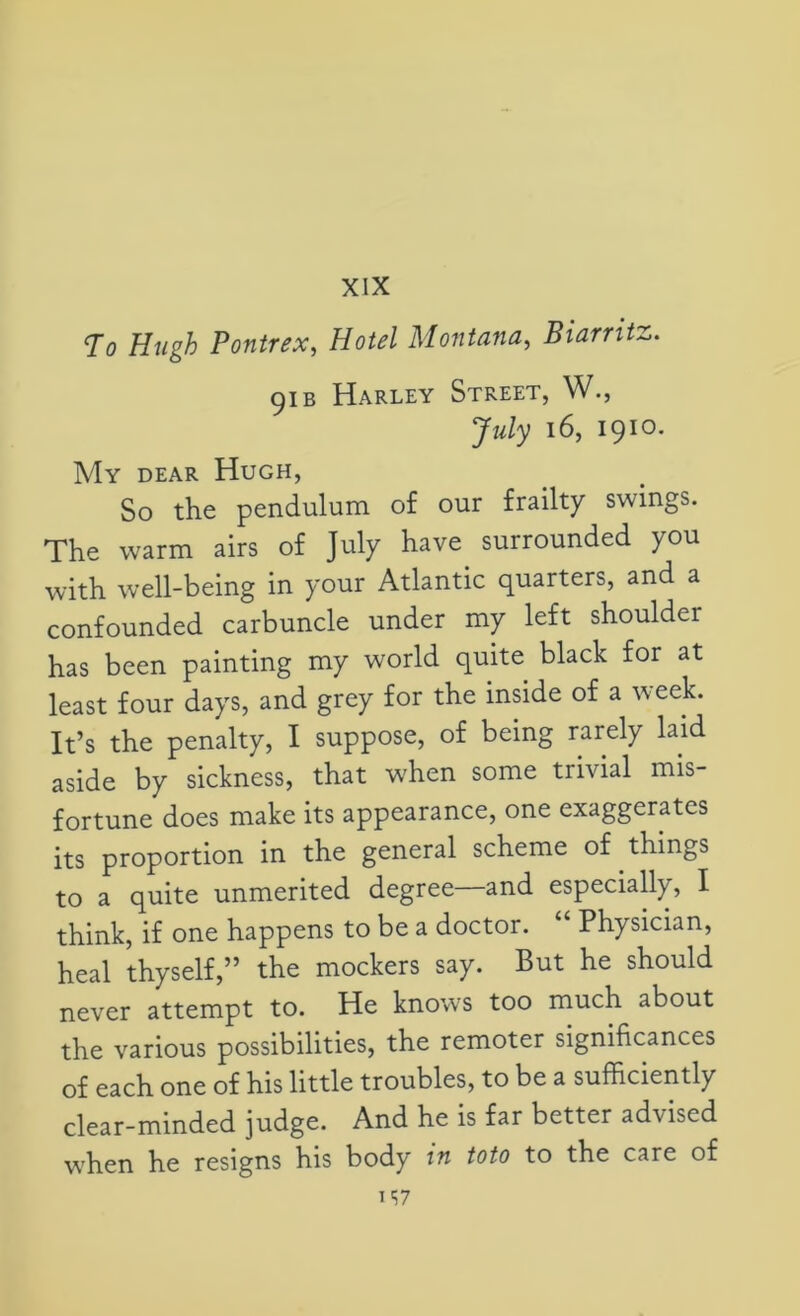 XIX To Hugh Pontrex, Hotel Montana, Biarritz. 91 b Harley Street, W., July 16, 1910. My dear Hugh, So the pendulum of our frailty swings. The warm airs of July have surrounded you with well-being in your Atlantic quarters, and a confounded carbuncle under my left shouldei has been painting my world quite black for at least four days, and grey for the inside of a week. It’s the penalty, I suppose, of being rarely laid aside by sickness, that when some trivial mis- fortune does make its appearance, one exaggerates its proportion in the general scheme of things to a quite unmerited degree—and especially, I think, if one happens to be a doctor. “ Physician, heal thyself,” the mockers say. But he should never attempt to. He knows too much about the various possibilities, the remoter significances of each one of his little troubles, to be a sufficiently clear-minded judge. And he is far better advised when he resigns his body in toto to the care of 1S7