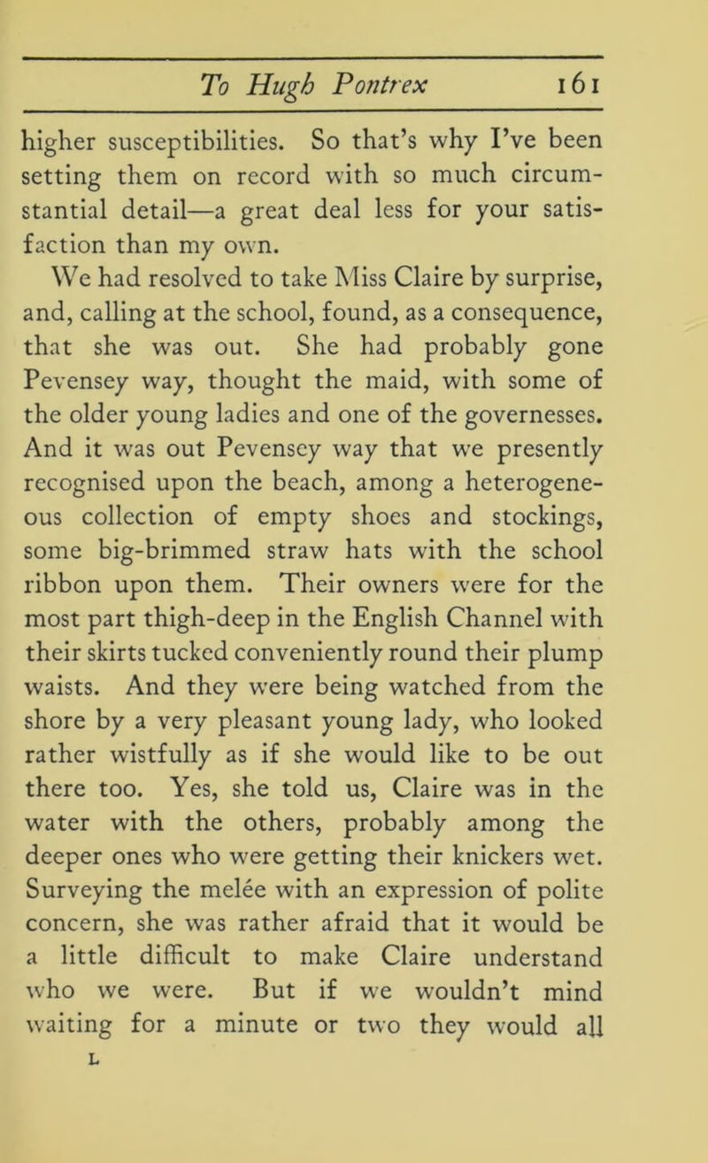 higher susceptibilities. So that’s why I’ve been setting them on record with so much circum- stantial detail—a great deal less for your satis- faction than my own. We had resolved to take Miss Claire by surprise, and, calling at the school, found, as a consequence, that she was out. She had probably gone Pevensey way, thought the maid, with some of the older young ladies and one of the governesses. And it was out Pevensey way that we presently recognised upon the beach, among a heterogene- ous collection of empty shoes and stockings, some big-brimmed straw hats with the school ribbon upon them. Their owners were for the most part thigh-deep in the English Channel with their skirts tucked conveniently round their plump waists. And they were being watched from the shore by a very pleasant young lady, who looked rather wistfully as if she would like to be out there too. Yes, she told us, Claire was in the water with the others, probably among the deeper ones who were getting their knickers wet. Surveying the melee with an expression of polite concern, she was rather afraid that it would be a little difficult to make Claire understand who we were. But if we wouldn’t mind waiting for a minute or two they would all L