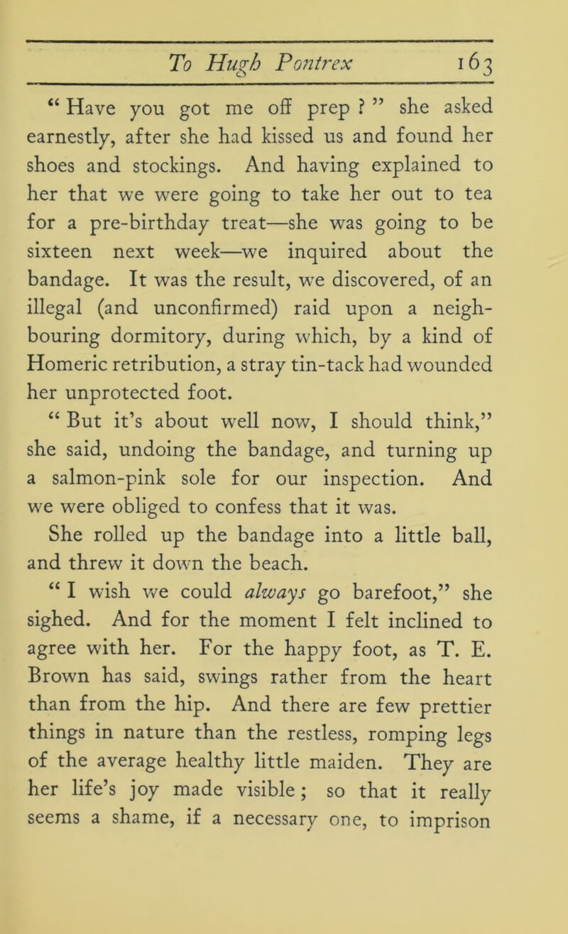 “ Have you got me off prep ? ” she asked earnestly, after she had kissed us and found her shoes and stockings. And having explained to her that we were going to take her out to tea for a pre-birthday treat—she was going to be sixteen next week—we inquired about the bandage. It was the result, we discovered, of an illegal (and unconfirmed) raid upon a neigh- bouring dormitory, during which, by a kind of Homeric retribution, a stray tin-tack had wounded her unprotected foot. “ But it’s about well now, I should think,” she said, undoing the bandage, and turning up a salmon-pink sole for our inspection. And we were obliged to confess that it was. She rolled up the bandage into a little ball, and threw it down the beach. “ I wish we could always go barefoot,” she sighed. And for the moment I felt inclined to agree with her. For the happy foot, as T. E. Brown has said, swings rather from the heart than from the hip. And there are few prettier things in nature than the restless, romping legs of the average healthy little maiden. They are her life’s joy made visible; so that it really seems a shame, if a necessary one, to imprison