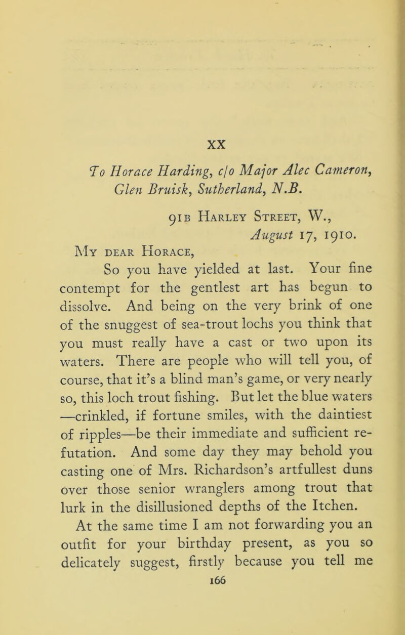 XX To Horace Harding, cfo Major Alec Cameron, Glen Bruisk, Sutherland, iV.2?. 91 b Harley Street, W., August 17, 1910. My dear Horace, So you have yielded at last. Your fine contempt for the gentlest art has begun to dissolve. And being on the very brink of one of the snuggest of sea-trout lochs you think that you must really have a cast or two upon its waters. There are people who will tell you, of course, that it’s a blind man’s game, or very nearly so, this loch trout fishing. But let the blue waters —crinkled, if fortune smiles, with the daintiest of ripples—be their immediate and sufficient re- futation. And some day they may behold you casting one of Mrs. Richardson’s artfullest duns over those senior wranglers among trout that lurk in the disillusioned depths of the Itchen. At the same time I am not forwarding you an outfit for your birthday present, as you so delicately suggest, firstly because you tell me