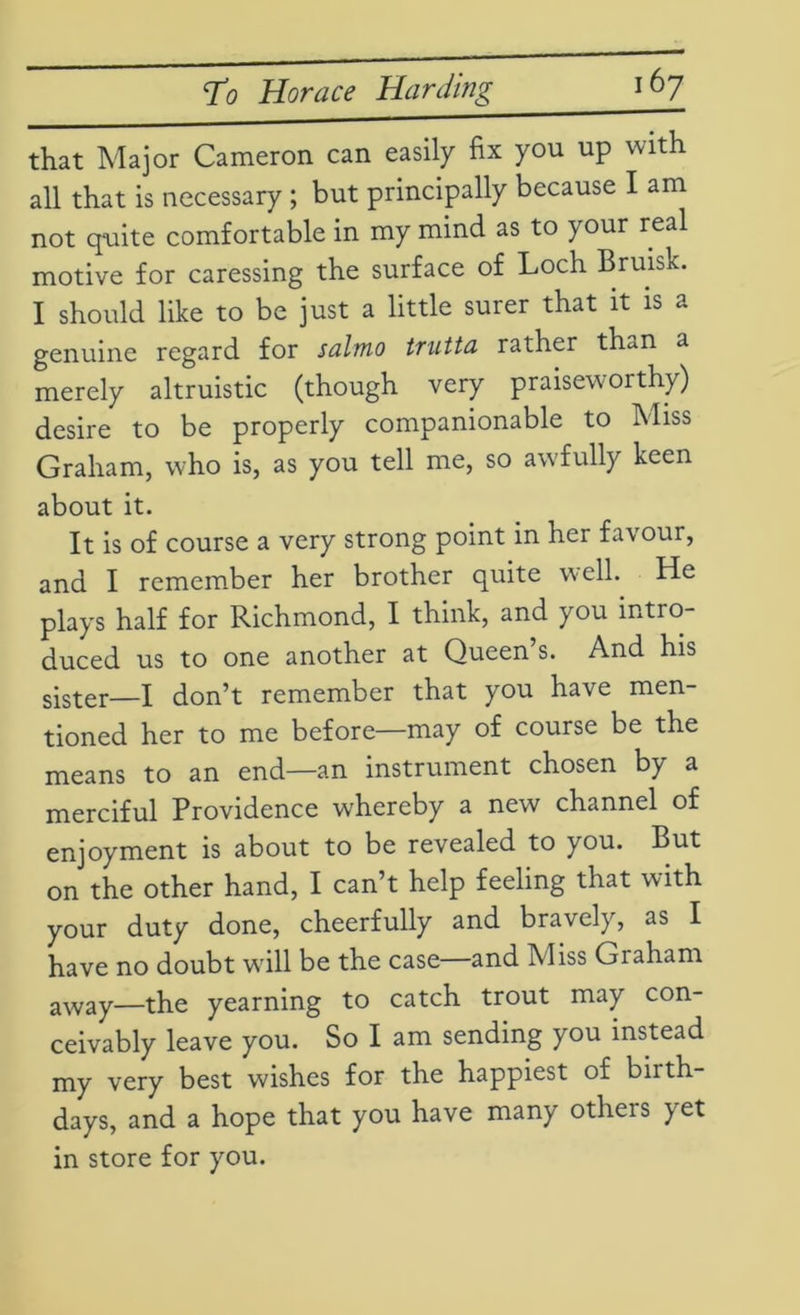 To Horace Harding i6y that Major Cameron can easily fix you up with all that is necessary ; but principally because I am not quite comfortable in my mind as to your real motive for caressing the surface of Loch Bruisk. I should like to be just a little surer that it is a genuine regard for salmo trutta rather tfun a merely altruistic (though very praiseworthy) desire to be properly companionable to Miss Graham, who is, as you tell me, so awfully keen about it. It is of course a very strong point in her favour, and I remember her brother quite well. He plays half for Richmond, I think, and you intro duced us to one another at Queen s. And his sister—I don’t remember that you have men- tioned her to me before—may of course be the means to an end—an instrument chosen by a merciful Providence whereby a new channel of enjoyment is about to be revealed to you. But on the other hand, I can’t help feeling that with your duty done, cheerfully and bravely, as I have no doubt will be the case and Miss Graham away—the yearning to catch trout may con- ceivably leave you. So I am sending you instead my very best wishes for the happiest of birth- days, and a hope that you have many others yet in store for you.