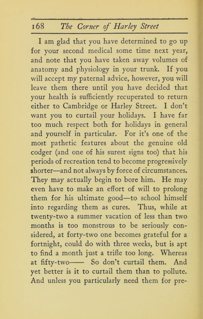 I am glad that you have determined to go up for your second medical some time next year, and note that you have taken away volumes of anatomy and physiology in your trunk. If you will accept my paternal advice, however, you will leave them there until you have decided that your health is sufficiently recuperated to return either to Cambridge or Harley Street. I don’t want you to curtail your holidays. I have far too much respect both for holidays in general and yourself in particular. For it’s one of the most pathetic features about the genuine old codger (and one of his surest signs too) that his periods of recreation tend to become progressively shorter—and not always by force of circumstances. They may actually begin to bore him. He may even have to make an effort of will to prolong them for his ultimate good—to school himself into regarding them as cures. Thus, while at twenty-two a summer vacation of less than two months is too monstrous to be seriously con- sidered, at forty-two one becomes grateful for a fortnight, could do with three weeks, but is apt to find a month just a trifle too long. Whereas at fifty-two So don’t curtail them. And yet better is it to curtail them than to pollute. And unless you particularly need them for pre-