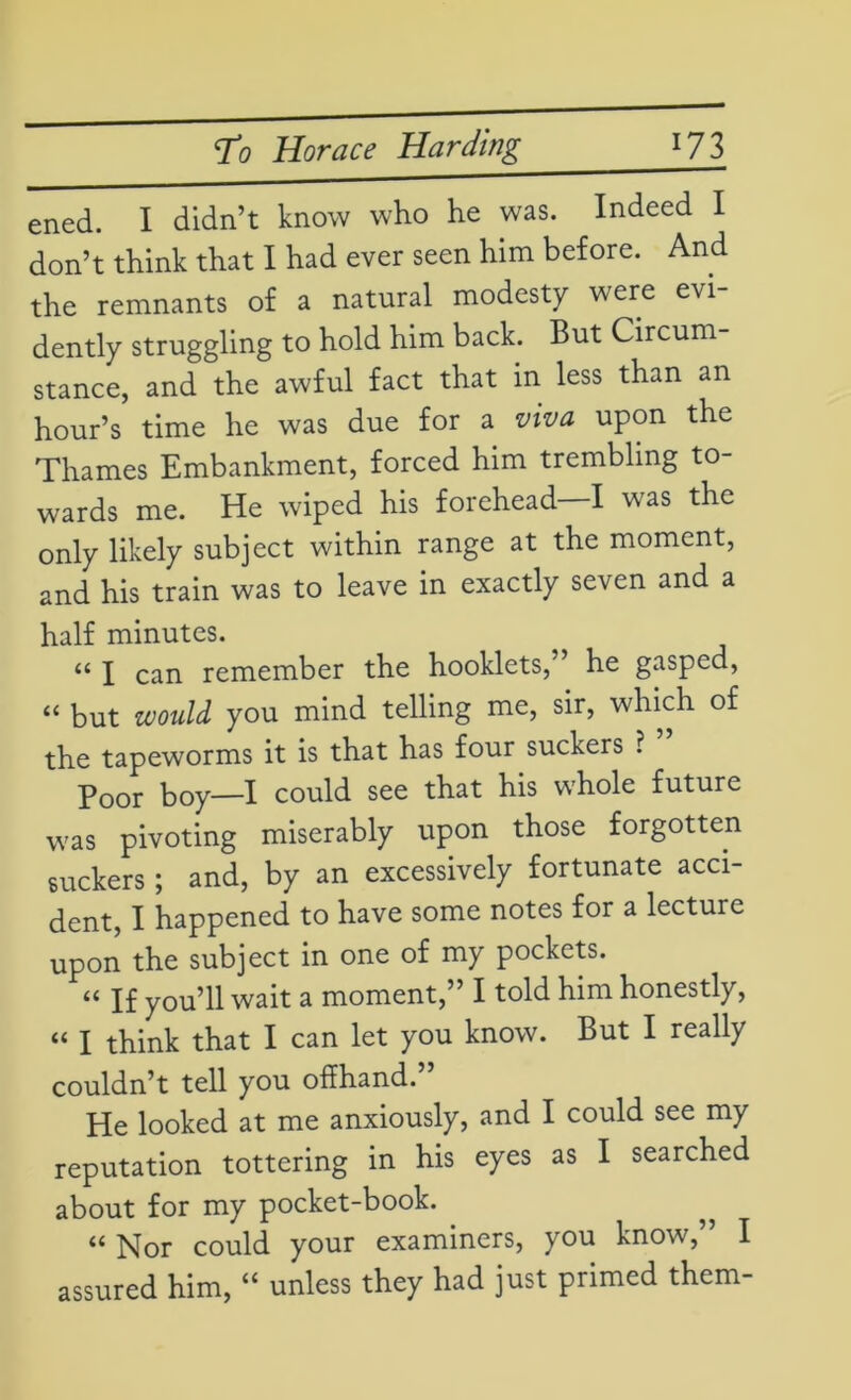 ened. I didn’t know who he was. Indeed I don’t think that I had ever seen him before. And the remnants of a natural modesty were evi- dently struggling to hold him back. But Circum- stance, and the awful fact that in less than an hour’s time he was due for a viva upon the Thames Embankment, forced him trembling to- wards me. He wiped his forehead—I was the only likely subject within range at the moment, and his train was to leave in exactly seven and a half minutes. “ I can remember the hooklets,” he gasped, “ but would you mind telling me, sir, which of the tapeworms it is that has four suckers ? Poor boy—I could see that his whole future was pivoting miserably upon those forgotten suckers; and, by an excessively fortunate acci- dent, I happened to have some notes for a lecture upon the subject in one of my pockets. u If you’ll wait a moment,” I told him honestly, “ I think that I can let you know. But I really couldn’t tell you offhand. He looked at me anxiously, and I could see my reputation tottering in his eyes as I searched about for my pocket-book. “ Nor could your examiners, you know,” I assured him, “ unless they had just primed them-